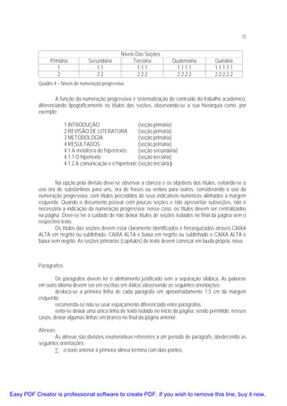72

Primária
1
2

Secundária
1.1
2.2

Níveis Das Seções
Terciária
1.1.1
2.2.2

Quaternária
1.1.1.1
2.2.2.2

Quinária
1.1.1.1.1
2.2.2.2.2

Quadro 4 – Níveis de numeração progressiva

A função da numeração progressiva é sistematização do conteúdo do trabalho acadêmico,
diferenciando tipograficamente os títulos das seções, observando-se a sua hierarquia como, por
exemplo:
1 INTRODUÇÃO
2 REVISÃO DE LITERATURA
3 METODOLOGIA
4 RESULTADOS
4.1 A metáfora do hipertexto
4.1.1 O hipertexto
4.1.2 A comunicação e o hipertexto

(seção primária)
(seção primária)
(seção primária)
(seção primária)
(seção secundária)
(seção terciária)
(seção terciária)

Na opção pela divisão deve-se observar a clareza e os objetivos dos títulos, evitando-se o
uso ora de substantivos para uns, ora de frases ou verbos para outros, considerando o uso da
numeração progressiva, com títulos precedidos de seus indicativos numéricos alinhados à margem
esquerda. Quando o documento possuir com poucas seções e não apresentar subseções, não é
necessária a indicação da numeração progressiva; nesse caso, os títulos devem ser centralizados
na página. Deve-se ter o cuidado de não deixar títulos de seções isolados no final da página sem o
respectivo texto.
Os títulos das seções devem estar claramente identificados e hierarquizados através CAIXA
ALTA em negrito ou sublinhado, CAIXA ALTA e baixa em negrito ou sublinhado e CAIXA ALTA e
baixa sem negrito. As seções primárias (capítulos) do texto devem começar em lauda própria, nova.

Parágrafos
Os parágrafos devem ter o alinhamento justificado sem a separação silábica. As palavras
em outro idioma devem ser em escritas em itálico, observando as seguintes orientações:
desloca-se a primeira linha de cada parágrafo em aproximadamente 1,5 cm da margem
esquerda;
recomenda-se não se usar espaçamento diferenciado entre parágrafos;
evita-se deixar uma única linha de texto isolado no início da página, sendo permitido, nesses
casos, deixar algumas linhas em branco no final da página anterior.
Alíneas
As alíneas são divisões enumerativas referentes a um período de parágrafo, obedecendo as
seguintes orientações:
• o texto anterior à primeira alínea termina com dois pontos;

Easy PDF Creator is professional software to create PDF. If you wish to remove this line, buy it now.

 