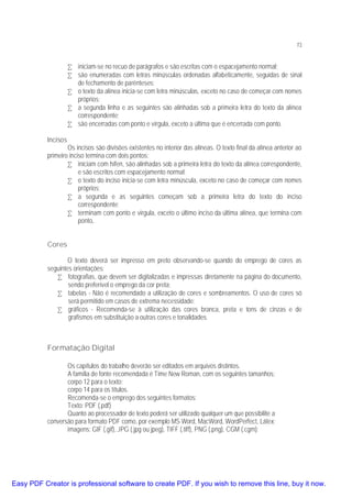 73

• iniciam-se no recuo de parágrafos e são escritas com o espacejamento normal;
• são enumeradas com letras minúsculas ordenadas alfabeticamente, seguidas de sinal
de fechamento de parênteses;
• o texto da alínea inicia-se com letra minúsculas, exceto no caso de começar com nomes
próprios;
• a segunda linha e as seguintes são alinhadas sob a primeira letra do texto da alínea
correspondente;
• são encerradas com ponto e vírgula, exceto a última que é encerrada com ponto.
Incisos

Os incisos são divisões existentes no interior das alíneas. O texto final da alínea anterior ao
primeiro inciso termina com dois pontos:
• iniciam com hífen, são alinhadas sob a primeira letra do texto da alínea correspondente,
e são escritos com espacejamento normal;
• o texto do inciso inicia-se com letra minúscula, exceto no caso de começar com nomes
próprios;
• a segunda e as seguintes começam sob a primeira letra do texto do inciso
correspondente;
• terminam com ponto e virgula, exceto o último inciso da última alínea, que termina com
ponto.
Cores
O texto deverá ser impresso em preto observando-se quando do emprego de cores as
seguintes orientações:
• fotografias, que devem ser digitalizadas e impressas diretamente na página do documento,
sendo preferível o emprego da cor preta;
• tabelas - Não é recomendado a utilização de cores e sombreamentos. O uso de cores só
será permitido em casos de extrema necessidade;
• gráficos - Recomenda-se à utilização das cores branca, preta e tons de cinzas e de
grafismos em substituição a outras cores e tonalidades.

Formatação Digital
Os capítulos do trabalho deverão ser editados em arquivos distintos.
A família de fonte recomendada é Time New Roman, com os seguintes tamanhos:
corpo 12 para o texto;
corpo 14 para os títulos.
Recomenda-se o emprego dos seguintes formatos:
Texto: PDF (.pdf)
Quanto ao processador de texto poderá ser utilizado qualquer um que possibilite a
conversão para formato PDF como, por exemplo MS Word, MacWord, WordPerfect, Látex;
imagens: GIF (.gif), JPG (.jpg ou jpeg), TIFF (.tiff), PNG (.png), CGM (.cgm);

Easy PDF Creator is professional software to create PDF. If you wish to remove this line, buy it now.

 
