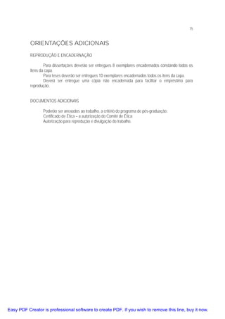 75

ORIENTAÇÕES ADICIONAIS
REPRODUÇÃO E ENCADERNAÇÃO
Para dissertações deverão ser entregues 8 exemplares encadernados constando todos os
itens da capa.
Para teses deverão ser entregues 10 exemplares encadernados todos os itens da capa.
Deverá ser entregue uma cópia não encadernada para facilitar o empréstimo para
reprodução.
DOCUMENTOS ADICIONAIS
Poderão ser anexados ao trabalho, a critério do programa de pós-graduação:
Certificado de Ética – a autorização do Comitê de Ética;
Autorização para reprodução e divulgação do trabalho.

Easy PDF Creator is professional software to create PDF. If you wish to remove this line, buy it now.

 