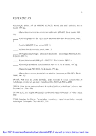 76

REFERÊNCIAS
ASSOCIAÇÃO BRASILEIRA DE NORMAS TÉCNICAS. Norma para datar: NBR-5892. Rio de
Janeiro, 1989. 2 p.
______. Informação e documentação – referências - elaboração: NBR-6023. Rio de Janeiro, 2002.
24 p.
______. Numeração progressiva das seções de um documento: NBR-6024. Rio de Janeiro, 1989. 2
p.
______. Sumário: NBR-6027. Rio de Janeiro, 2003. 2 p.
______. Resumos: NBR-6028. Rio de Janeiro, 1990. 3 p.
______. Informação e documentação – citações em documentos – apresentação: NBR-10520. Rio
de Janeiro, 2002. 7 p.
______. Abreviação na descrição bibliográfica: NBR-10522. Rio de Janeiro, 1988. 9 p.
______. Apresentação de relatórios técnico-científicos: NBR-10719. Rio de Janeiro, 1989. 9 p.
______. Título de lombada: NBR-12225. Rio de Janeiro, 1992. 2 p.
______. Informação e documentação – trabalhos acadêmicos – apresentação: NBR-14724. Rio de
Janeiro, 2002. 6 p.
BARROS, Aidil Jesus da Silveira; LEHFELD, Neide Aparecida de Souza. Fundamentos de
metodologia científica: um guia para a iniciação científica. São Paulo: Makron, 2000.
FRANÇA, Júnia. Manual para normalização de publicações técnico-científicas. 3.ed. rev. e aum.
Belo Horizonte: UFMG, 1996.
MÁTTAR NETO, João Augusto. Metodologia científica na era da informática. São Paulo: Saraiva,
2002.
SOUZA, Francisco das Chagas. Escrevendo e normalizando trabalhos acadêmicos: um guia
metodológico. Florianópolis: Editora da UFSC, 2001.

Easy PDF Creator is professional software to create PDF. If you wish to remove this line, buy it now.

 
