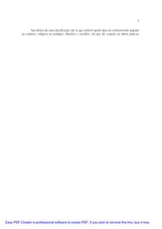 8

Nos limites de uma classificação, diz-se que existem quatro tipos de conhecimento: popular
ou empírico, religioso ou teológico, filosófico e científico. No que diz respeito ao último pode-se

Easy PDF Creator is professional software to create PDF. If you wish to remove this line, buy it now.

 