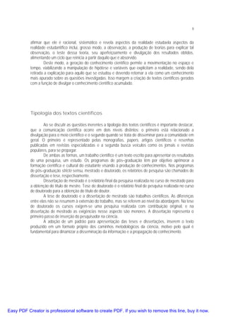 9

afirmar que ele é racional, sistemático e revela aspectos da realidade estudaela aspectos da
realidade estudantífico inclui, grosso modo, a observação, a produção de teorias para explicar tal
observação, o teste dessa teoria, seu aperfeiçoamento e divulgação dos resultados obtidos,
alimentando um ciclo que reinicia a partir daquilo que é absorvido.
Deste modo, a geração do conhecimento científico permite a movimentação no espaço e
tempo, viabilizando a manipulação de hipótese e variáveis que explicitam a realidade, sendo dela
retirada a explicação para aquilo que se estudou e devendo retornar a ela como um conhecimento
mais apurado sobre as questões investigadas. Isso margem a criação de textos científicos gerados
com a função de divulgar o conhecimento científico acumulado.

Tipologia dos textos científicos
Ao se discutir as questões inerentes a tipologia dos textos científicos é importante destacar,
que a comunicação científica ocorre em dois níveis distintos: o primeiro está relacionado a
divulgação para o meio científico e o segundo quando se trata de disseminar para a comunidade em
geral. O primeiro é representado pelas monografias, papers, artigos científicos e resenhas
publicadas em revistas especializadas e a segunda busca veículos como os jornais e revistas
populares, para se propagar.
De ambas as formas, um trabalho científico é um texto escrito para apresentar os resultados
de uma pesquisa, um estudo. Os programas de pós–graduação têm por objetivo aprimorar a
formação científica e cultural do estudante visando à produção de conhecimentos. Nos programas
de pós–graduação stricto sensu, mestrado e doutorado, os relatórios de pesquisa são chamados de
dissertação e tese, respectivamente.
Dissertação de mestrado é o relatório final da pesquisa realizada no curso de mestrado para
a obtenção do título de mestre. Tese de doutorado é o relatório final de pesquisa realizada no curso
de doutorado para a obtenção do título de doutor.
A tese de doutorado e a dissertação de mestrado são trabalhos científicos. As diferenças
entre elas não se resumem à extensão do trabalho, mas se referem ao nível da abordagem. Na tese
de doutorado os cursos exigem-se uma pesquisa realizada com contribuição original, e na
dissertação de mestrado as exigências nesse aspecto são menores. A dissertação representa o
primeiro passo de inserção do pesquisador na ciência.
A adoção de um padrão para apresentação das teses e dissertações, inserem o texto
produzido em um formato próprio dos caminhos metodológicos da ciência, motivo pelo qual é
fundamental para dinamizar a disseminação da informação e a propagação do conhecimento.

Easy PDF Creator is professional software to create PDF. If you wish to remove this line, buy it now.

 