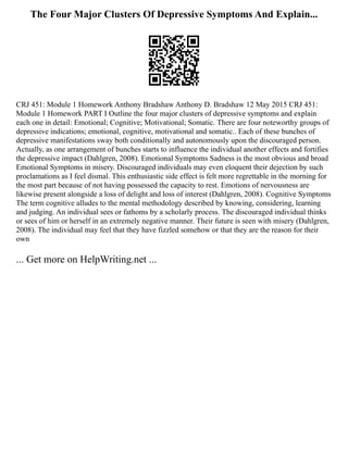 The Four Major Clusters Of Depressive Symptoms And Explain...
CRJ 451: Module 1 Homework Anthony Bradshaw Anthony D. Bradshaw 12 May 2015 CRJ 451:
Module 1 Homework PART I Outline the four major clusters of depressive symptoms and explain
each one in detail: Emotional; Cognitive; Motivational; Somatic. There are four noteworthy groups of
depressive indications; emotional, cognitive, motivational and somatic.. Each of these bunches of
depressive manifestations sway both conditionally and autonomously upon the discouraged person.
Actually, as one arrangement of bunches starts to influence the individual another effects and fortifies
the depressive impact (Dahlgren, 2008). Emotional Symptoms Sadness is the most obvious and broad
Emotional Symptoms in misery. Discouraged individuals may even eloquent their dejection by such
proclamations as I feel dismal. This enthusiastic side effect is felt more regrettable in the morning for
the most part because of not having possessed the capacity to rest. Emotions of nervousness are
likewise present alongside a loss of delight and loss of interest (Dahlgren, 2008). Cognitive Symptoms
The term cognitive alludes to the mental methodology described by knowing, considering, learning
and judging. An individual sees or fathoms by a scholarly process. The discouraged individual thinks
or sees of him or herself in an extremely negative manner. Their future is seen with misery (Dahlgren,
2008). The individual may feel that they have fizzled somehow or that they are the reason for their
own
... Get more on HelpWriting.net ...
 