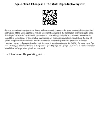 Age-Related Changes In The Male Reproductive System
Several age related changes occur in the male reproductive system. In some but not all men, the size
and weight of the testes decrease, with an associated decrease in the number of interstitial cells and a
thinning of the wall of the seminiferous tubules. These changes may be secondary to a decrease in
blood flow to the testes or to a gradual decrease in sex hormone production. In addition, the rate of
sperm cell production decreases, and the number of abnormal sperm cells produced increases.
However, sperm cell production does not stop, and it remains adequate for fertility for most men. Age
related changes become obvious in the prostate gland by age 40. By age 60, there is a clear decrease in
blood flow to the prostate gland, an increased
... Get more on HelpWriting.net ...
 