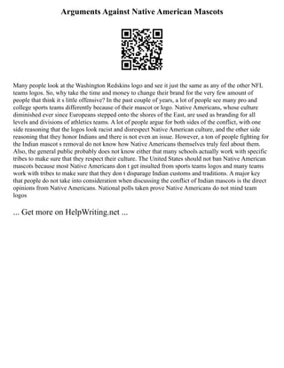 Arguments Against Native American Mascots
Many people look at the Washington Redskins logo and see it just the same as any of the other NFL
teams logos. So, why take the time and money to change their brand for the very few amount of
people that think it s little offensive? In the past couple of years, a lot of people see many pro and
college sports teams differently because of their mascot or logo. Native Americans, whose culture
diminished ever since Europeans stepped onto the shores of the East, are used as branding for all
levels and divisions of athletics teams. A lot of people argue for both sides of the conflict, with one
side reasoning that the logos look racist and disrespect Native American culture, and the other side
reasoning that they honor Indians and there is not even an issue. However, a ton of people fighting for
the Indian mascot s removal do not know how Native Americans themselves truly feel about them.
Also, the general public probably does not know either that many schools actually work with specific
tribes to make sure that they respect their culture. The United States should not ban Native American
mascots because most Native Americans don t get insulted from sports teams logos and many teams
work with tribes to make sure that they don t disparage Indian customs and traditions. A major key
that people do not take into consideration when discussing the conflict of Indian mascots is the direct
opinions from Native Americans. National polls taken prove Native Americans do not mind team
logos
... Get more on HelpWriting.net ...
 