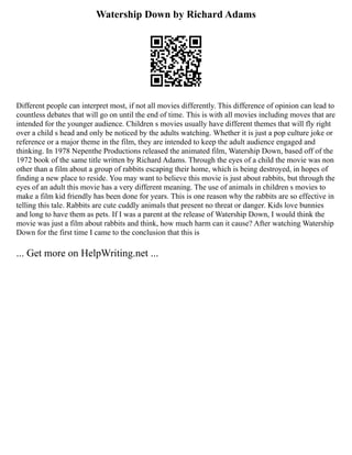 Watership Down by Richard Adams
Different people can interpret most, if not all movies differently. This difference of opinion can lead to
countless debates that will go on until the end of time. This is with all movies including moves that are
intended for the younger audience. Children s movies usually have different themes that will fly right
over a child s head and only be noticed by the adults watching. Whether it is just a pop culture joke or
reference or a major theme in the film, they are intended to keep the adult audience engaged and
thinking. In 1978 Nepenthe Productions released the animated film, Watership Down, based off of the
1972 book of the same title written by Richard Adams. Through the eyes of a child the movie was non
other than a film about a group of rabbits escaping their home, which is being destroyed, in hopes of
finding a new place to reside. You may want to believe this movie is just about rabbits, but through the
eyes of an adult this movie has a very different meaning. The use of animals in children s movies to
make a film kid friendly has been done for years. This is one reason why the rabbits are so effective in
telling this tale. Rabbits are cute cuddly animals that present no threat or danger. Kids love bunnies
and long to have them as pets. If I was a parent at the release of Watership Down, I would think the
movie was just a film about rabbits and think, how much harm can it cause? After watching Watership
Down for the first time I came to the conclusion that this is
... Get more on HelpWriting.net ...
 