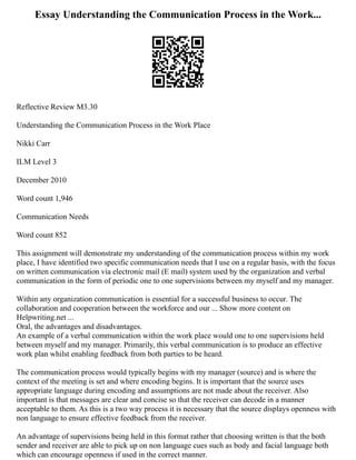 Essay Understanding the Communication Process in the Work...
Reflective Review M3.30
Understanding the Communication Process in the Work Place
Nikki Carr
ILM Level 3
December 2010
Word count 1,946
Communication Needs
Word count 852
This assignment will demonstrate my understanding of the communication process within my work
place, I have identified two specific communication needs that I use on a regular basis, with the focus
on written communication via electronic mail (E mail) system used by the organization and verbal
communication in the form of periodic one to one supervisions between my myself and my manager.
Within any organization communication is essential for a successful business to occur. The
collaboration and cooperation between the workforce and our ... Show more content on
Helpwriting.net ...
Oral, the advantages and disadvantages.
An example of a verbal communication within the work place would one to one supervisions held
between myself and my manager. Primarily, this verbal communication is to produce an effective
work plan whilst enabling feedback from both parties to be heard.
The communication process would typically begins with my manager (source) and is where the
context of the meeting is set and where encoding begins. It is important that the source uses
appropriate language during encoding and assumptions are not made about the receiver. Also
important is that messages are clear and concise so that the receiver can decode in a manner
acceptable to them. As this is a two way process it is necessary that the source displays openness with
non language to ensure effective feedback from the receiver.
An advantage of supervisions being held in this format rather that choosing written is that the both
sender and receiver are able to pick up on non language cues such as body and facial language both
which can encourage openness if used in the correct manner.
 