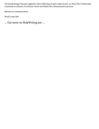 Yet disadvantages become apparent when reflecting on past supervisions, as these have historically
contained an element of emotion which can hinder the communication process.
Barriers to communication
Word count 666
... Get more on HelpWriting.net ...
 