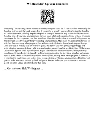 We Must Start Up Your Computer
Personally I love waiting fifteen minutes while my computer starts up. It s an excellent opportunity for
bonding just you and the black screen. But if you prefer to actually start working before the thoughts
of violence creep in, cleaning up your computer s Startup is a sure fire way to shave off some of that
bonding time . Every time your computer starts, it loads a batch of programs. Some of these programs
are needed for the computer to run, but most have slipped themselves into your auto loading queue so
that they can accost you every time you start up your computer. Messenger programs are notorious for
this, but there are many other programs that will automatically invite themselves into your Startup.
And let s face it: nobody likes an uninvited guest. But before you start getting trigger happy and
exterminating programs left and right, you need to give yourself a safety net. Go to Start All Programs
Accessories System Tools System restore. If you ve never seen this screen before, that s probably a
good thing. System Restore is basically a shield to protect against the inevitable mistakes we humans
tend to make. While it automatically creates restore points, usually when a new program is installed, it
s beneficial to create your own restore point before altering anything on your computer. If in the event
you do make a mistake, you can go back to System Restore and return your computer to a restore
point. So select Create a Restore Point, then name
... Get more on HelpWriting.net ...
 