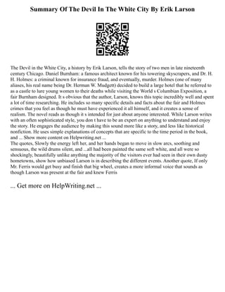 Summary Of The Devil In The White City By Erik Larson
The Devil in the White City, a history by Erik Larson, tells the story of two men in late nineteenth
century Chicago. Daniel Burnham: a famous architect known for his towering skyscrapers, and Dr. H.
H. Holmes: a criminal known for insurance fraud, and eventually, murder. Holmes (one of many
aliases, his real name being Dr. Herman W. Mudgett) decided to build a large hotel that he referred to
as a castle to lure young women to their deaths while visiting the World s Columbian Exposition, a
fair Burnham designed. It s obvious that the author, Larson, knows this topic incredibly well and spent
a lot of time researching. He includes so many specific details and facts about the fair and Holmes
crimes that you feel as though he must have experienced it all himself, and it creates a sense of
realism. The novel reads as though it s intended for just about anyone interested. While Larson writes
with an often sophisticated style, you don t have to be an expert on anything to understand and enjoy
the story. He engages the audience by making this sound more like a story, and less like historical
nonfiction. He uses simple explanations of concepts that are specific to the time period in the book,
and ... Show more content on Helpwriting.net ...
The quotes, Slowly the energy left her, and her hands began to move in slow arcs, soothing and
sensuous, the wild drums silent, and ...all had been painted the same soft white, and all were so
shockingly, beautifully unlike anything the majority of the visitors ever had seen in their own dusty
hometowns, show how unbiased Larson is in describing the different events. Another quote, If only
Mr. Ferris would get busy and finish that big wheel, creates a more informal voice that sounds as
though Larson was present at the fair and knew Ferris
... Get more on HelpWriting.net ...
 