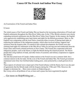 Causes Of The French And Indian War Essay
An Examination of the French and Indian Wars
I.Causes
The initial causes of the French and Indian War are based on the increasing colonization of French and
English settlements throughout the Ohio River Valley area. In the 1750s, British colonists were slowly
expanding territorial settlements into the Ohio River Valley from Virginia. In this manner, the English
were aggressively establishing more land claims and rights for the British government. More so, the
English were cooperating with the local Native American tribes in terms of sharing land rights or
respecting the traditions of the indigenous peoples, which often involved military supports and
resources from the Iroquois tribe. In contrast to this colonial development, the French were also
claiming land rights for settlements in the Ohio River Valley by moving east and southwards from the
Great Lakes and French colonial territories in New France. The French also cooperated with local
indigenous peoples, such as the Huron, to fight the British during this historical period. The Huron
people had a long tradition of trade, and other forms of economic and military cooperation to support
this alliance:
The link that joined most of Canada s Indian nations to the French was not a common faith, but a
common interest in the fur trade. On the even of the French and Indian War, The French government
maintained some forty four fortified Indian trading posts, some protected by a small garrison (Cave
46).
These aspects of colonial were a major part of the French alliance with the Huron, but it was also part
of agreements that the British made with the Iroquois during the 1740s and 1750s. However, the
struggle to dominate the ... Show more content on Helpwriting.net ...
But victory solves all problems of war, at least until a peace has been negotiated (Langford
... Get more on HelpWriting.net ...
 