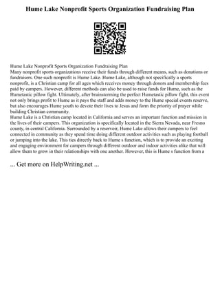 Hume Lake Nonprofit Sports Organization Fundraising Plan
Hume Lake Nonprofit Sports Organization Fundraising Plan
Many nonprofit sports organizations receive their funds through different means, such as donations or
fundraisers. One such nonprofit is Hume Lake. Hume Lake, although not specifically a sports
nonprofit, is a Christian camp for all ages which receives money through donors and membership fees
paid by campers. However, different methods can also be used to raise funds for Hume, such as the
Humetastic pillow fight. Ultimately, after brainstorming the perfect Humetastic pillow fight, this event
not only brings profit to Hume as it pays the staff and adds money to the Hume special events reserve,
but also encourages Hume youth to devote their lives to Jesus and form the priority of prayer while
building Christian community.
Hume Lake is a Christian camp located in California and serves an important function and mission in
the lives of their campers. This organization is specifically located in the Sierra Nevada, near Fresno
county, in central California. Surrounded by a reservoir, Hume Lake allows their campers to feel
connected in community as they spend time doing different outdoor activities such as playing football
or jumping into the lake. This ties directly back to Hume s function, which is to provide an exciting
and engaging environment for campers through different outdoor and indoor activities alike that will
allow them to grow in their relationships with one another. However, this is Hume s function from a
... Get more on HelpWriting.net ...
 