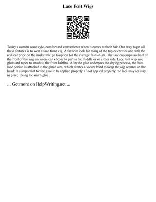 Lace Font Wigs
Today s women want style, comfort and convenience when it comes to their hair. One way to get all
these features is to wear a lace front wig. A favorite look for many of the top celebrities and with the
reduced price on the market the go to option for the average fashionista. The lace encompasses half of
the front of the wig and users can choose to part in the middle or on either side. Lace font wigs use
glues and tapes to attach to the front hairline. After the glue undergoes the drying process, the front
lace portion is attached to the glued area, which creates a secure bond to keep the wig secured on the
head. It is important for the glue to be applied properly. If not applied properly, the lace may not stay
in place. Using too much glue
... Get more on HelpWriting.net ...
 