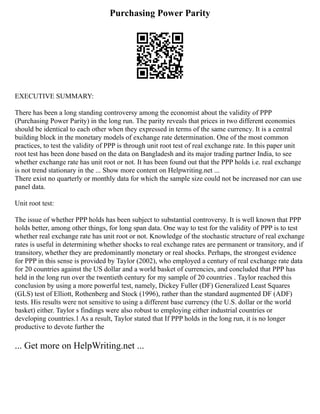 Purchasing Power Parity
EXECUTIVE SUMMARY:
There has been a long standing controversy among the economist about the validity of PPP
(Purchasing Power Parity) in the long run. The parity reveals that prices in two different economies
should be identical to each other when they expressed in terms of the same currency. It is a central
building block in the monetary models of exchange rate determination. One of the most common
practices, to test the validity of PPP is through unit root test of real exchange rate. In this paper unit
root test has been done based on the data on Bangladesh and its major trading partner India, to see
whether exchange rate has unit root or not. It has been found out that the PPP holds i.e. real exchange
is not trend stationary in the ... Show more content on Helpwriting.net ...
There exist no quarterly or monthly data for which the sample size could not be increased nor can use
panel data.
Unit root test:
The issue of whether PPP holds has been subject to substantial controversy. It is well known that PPP
holds better, among other things, for long span data. One way to test for the validity of PPP is to test
whether real exchange rate has unit root or not. Knowledge of the stochastic structure of real exchange
rates is useful in determining whether shocks to real exchange rates are permanent or transitory, and if
transitory, whether they are predominantly monetary or real shocks. Perhaps, the strongest evidence
for PPP in this sense is provided by Taylor (2002), who employed a century of real exchange rate data
for 20 countries against the US dollar and a world basket of currencies, and concluded that PPP has
held in the long run over the twentieth century for my sample of 20 countries . Taylor reached this
conclusion by using a more powerful test, namely, Dickey Fuller (DF) Generalized Least Squares
(GLS) test of Elliott, Rothenberg and Stock (1996), rather than the standard augmented DF (ADF)
tests. His results were not sensitive to using a different base currency (the U.S. dollar or the world
basket) either. Taylor s findings were also robust to employing either industrial countries or
developing countries.1 As a result, Taylor stated that If PPP holds in the long run, it is no longer
productive to devote further the
... Get more on HelpWriting.net ...
 
