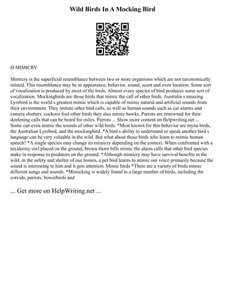 Wild Birds In A Mocking Bird
D MIMICRY
Mimicry is the superficial resemblance between two or more organisms which are not taxonomically
related. This resemblance may be in appearance, behavior, sound, scent and even location. Some sort
of vocalization is produced by most of the birds. Almost every species of bird produces some sort of
vocalization. Mockingbirds are those birds that mimic the call of other birds. Australia s amazing
Lyrebird is the world s greatest mimic which is capable of mimic natural and artificial sounds from
their environment. They imitate other bird calls, as well as human sounds such as car alarms and
camera shutters. cuckoos fool other birds they also mimic hawks. Parrots are renowned for their
deafening calls that can be heard for miles. Parrots ... Show more content on Helpwriting.net ...
Some can even mimic the sounds of other wild birds. *Most known for this behavior are myna birds,
the Australian Lyrebird, and the mockingbird. *A bird s ability to understand or speak another bird s
language can be very valuable in the wild. But what about those birds who learn to mimic human
speech? *A single species may change its mimicry depending on the context. When confronted with a
taxidermy owl placed on the ground, brown thorn bills mimic the alarm calls that other bird species
make in response to predators on the ground. *Although mimicry may have survival benefits in the
wild, in the safety and shelter of our homes, a pet bird learns to mimic our voice primarily because the
sound is interesting to him and it gets attention. Mimic birds *There are a variety of birds mimic
different songs and sounds. *Mimicking is widely found in a large number of birds, including the
corvids, parrots, bowerbirds and
... Get more on HelpWriting.net ...
 