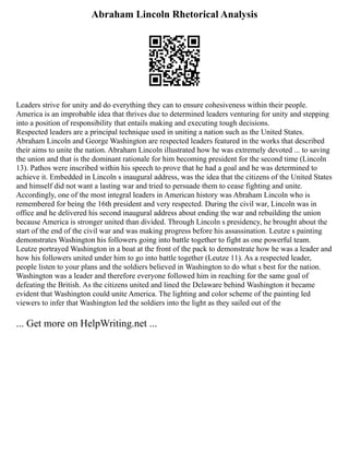 Abraham Lincoln Rhetorical Analysis
Leaders strive for unity and do everything they can to ensure cohesiveness within their people.
America is an improbable idea that thrives due to determined leaders venturing for unity and stepping
into a position of responsibility that entails making and executing tough decisions.
Respected leaders are a principal technique used in uniting a nation such as the United States.
Abraham Lincoln and George Washington are respected leaders featured in the works that described
their aims to unite the nation. Abraham Lincoln illustrated how he was extremely devoted ... to saving
the union and that is the dominant rationale for him becoming president for the second time (Lincoln
13). Pathos were inscribed within his speech to prove that he had a goal and he was determined to
achieve it. Embedded in Lincoln s inaugural address, was the idea that the citizens of the United States
and himself did not want a lasting war and tried to persuade them to cease fighting and unite.
Accordingly, one of the most integral leaders in American history was Abraham Lincoln who is
remembered for being the 16th president and very respected. During the civil war, Lincoln was in
office and he delivered his second inaugural address about ending the war and rebuilding the union
because America is stronger united than divided. Through Lincoln s presidency, he brought about the
start of the end of the civil war and was making progress before his assassination. Leutze s painting
demonstrates Washington his followers going into battle together to fight as one powerful team.
Leutze portrayed Washington in a boat at the front of the pack to demonstrate how he was a leader and
how his followers united under him to go into battle together (Leutze 11). As a respected leader,
people listen to your plans and the soldiers believed in Washington to do what s best for the nation.
Washington was a leader and therefore everyone followed him in reaching for the same goal of
defeating the British. As the citizens united and lined the Delaware behind Washington it became
evident that Washington could unite America. The lighting and color scheme of the painting led
viewers to infer that Washington led the soldiers into the light as they sailed out of the
... Get more on HelpWriting.net ...
 