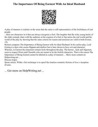 The Importance Of Being Earnest With An Ideal Husband
A play of manners is realistic in the sense that the satire is still representative of the foolishness of real
people.
...there are characters in it that can always recognize a fool. The laughter that the witty young bucks of
the older comedy share with the audience at the expense of a fool or fop unites the real world and the
world of the play by showing that the same criteria for reason and unreason are valid in both (Foster,
19).
Reinert compares The Importance of Being Earnest with An Ideal Husband. In his earlier play, Lord
Goring is a hero who seems flippant and shallow but is later shown to have wit and character.
Whereas, in Earnest the characters remain fools throughout the play. The heroes , Jack and Algernon,
seem to respect Prism and Chasuble who are meant to be the foolish characters. That is the reason The
Importance of Being Earnest cannot be labeled as a play of manners ... Show more content on
Helpwriting.net ...
Discuss tropes.
Quote article: Wilde s first technique is to spoof the timeless romantic fictions of love s inception
(Foster,
... Get more on HelpWriting.net ...
 