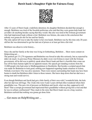 Dawit Isask´s Daughter Fight for Fairness Essay
After 12 years of Dawit Isaak s indefinite detention, his daughter Betlehem decided that enough is
enough. Betlehem was tired of the Swedish politicians who said that they were gonna help Isaak but
yet didn t do anything besides saying that they would. She also was tired of the Eritrean government
who had imprisoned Isaak without a trial. Betlehem was furious, she came to the conclusion that
nobody was gonna do shit for her and her family.
The only option left was to take the matter in her own hands. Betlehem was by this time only 20 years
old but she was determined to get her dad out of prison or at least get him a fair trial.
Betlehem was about to write history...
Since she and her family at the time was living in Gothenburg, Betlehem ... Show more content on
Helpwriting.net ...
The petition got 131,274 signatures and Bodström was forced to take this seriously, but as expected he
didn t do much. As previous Prime Ministers he didn t even visit Eritrea to meet with the Eritrean
government, all he did was to publicly speak about Dawit Isaak and that it s horrible that a man can
lose all his basic human rights for no apparent reason. His speech got standing ovations from the
12,000 people who had come to Medborgarplatsen in Stockholm. But besides a scripted speech that
was made for Bodström to look good, nothing new happened regarding Isaaks situation in Eritrea.
Nobody even knew if he was alive anymore. There were rumors surrounding that Isaak may have been
beaten to death but Betlehem didn t listen to those rumors. She knew deep down that her dad was a
strong man and would survive.
Even though Betlehem and Jacob had got a little family of their own with 2 wonderful kids, the hole
after her dad was still huge. The 2 kids who were 4 and 2 years old had often wondered where their
grandfather was. This put a lot of pressure on Betlehem and Jacob, what was they supposed to tell
them? That a corrupt government had imprisoned their grandfather without giving him a trial and that
he was in solitary confinement? They stuck to the story that Dawit Isaak was on a long vacation .
Betlehem realized that nothing was gonna get done from
... Get more on HelpWriting.net ...
 