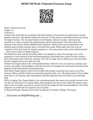 HOSP 310 Week 5 Internet Exercises Essay
Week 5 internet Exercises
Chapter 11:
Exercise #1
a) One of the trends that are occurring in the hotel industry is the increase in construction in certain
pipelines and areas. The Spanish influenced countries of Latin America and South America are seeing
the largest increase. The increased interest in the Hispanic culture by society is driving many
consumers to want to escape to the sandy beaches and the tropical oasis. The other trend is the
decrease in the African and the Middle Eastern Pipelines. Much of this can be contributed to the
political unrest in these countries that is covered by the media. While many still want to go on
vacations to their holy lands for religious purposes or visit many ancient areas of art and documented
... Show more content on Helpwriting.net ...
The differences start with Starwood that offers very detailed as well as list and map views of the
properties as well as photos of the individual properties. Host hotels have a place for news releases
about information from within the company. The FelCor Lodge Trust is different as it lists the hotels
that the company has on the market for sale.
b) Starwood Target market is the well rounded and has a hotel for every one and every amenity such
as pets, conventions, and weddings so that the most diverse of people are collectively attracted to their
properties both domestically and internationally.
Host Hotels Target market is both for the wealthy and socially connected since names as the Four
Seasons, Hilton, and Ritz Carlton are among the properties they own. The target market of the wealthy
open likes to mix business trips with pleasure and their properties seem to be able to accommodate
both.
FelCor Lodging Trust Target Market is the vacationing family that wants to be centrally located in the
city they are traveling to or visiting. Many of the properties are also located within the airport so they
make it easy for family to not have to travel far from the airport for their accommodations. All of their
properties are within the US except for one in Canada.
c) Starwood Westin, Sheraton, Four Points by Sheraton, W Hotels, St Regis, The luxury
... Get more on HelpWriting.net ...
 