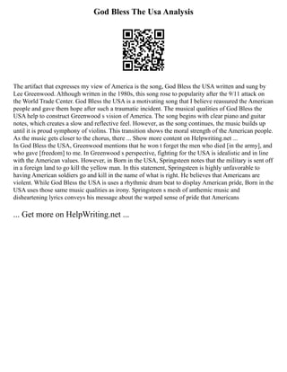 God Bless The Usa Analysis
The artifact that expresses my view of America is the song, God Bless the USA written and sung by
Lee Greenwood. Although written in the 1980s, this song rose to popularity after the 9/11 attack on
the World Trade Center. God Bless the USA is a motivating song that I believe reassured the American
people and gave them hope after such a traumatic incident. The musical qualities of God Bless the
USA help to construct Greenwood s vision of America. The song begins with clear piano and guitar
notes, which creates a slow and reflective feel. However, as the song continues, the music builds up
until it is proud symphony of violins. This transition shows the moral strength of the American people.
As the music gets closer to the chorus, there ... Show more content on Helpwriting.net ...
In God Bless the USA, Greenwood mentions that he won t forget the men who died [in the army], and
who gave [freedom] to me. In Greenwood s perspective, fighting for the USA is idealistic and in line
with the American values. However, in Born in the USA, Springsteen notes that the military is sent off
in a foreign land to go kill the yellow man. In this statement, Springsteen is highly unfavorable to
having American soldiers go and kill in the name of what is right. He believes that Americans are
violent. While God Bless the USA is uses a rhythmic drum beat to display American pride, Born in the
USA uses those same music qualities as irony. Springsteen s mesh of anthemic music and
disheartening lyrics conveys his message about the warped sense of pride that Americans
... Get more on HelpWriting.net ...
 