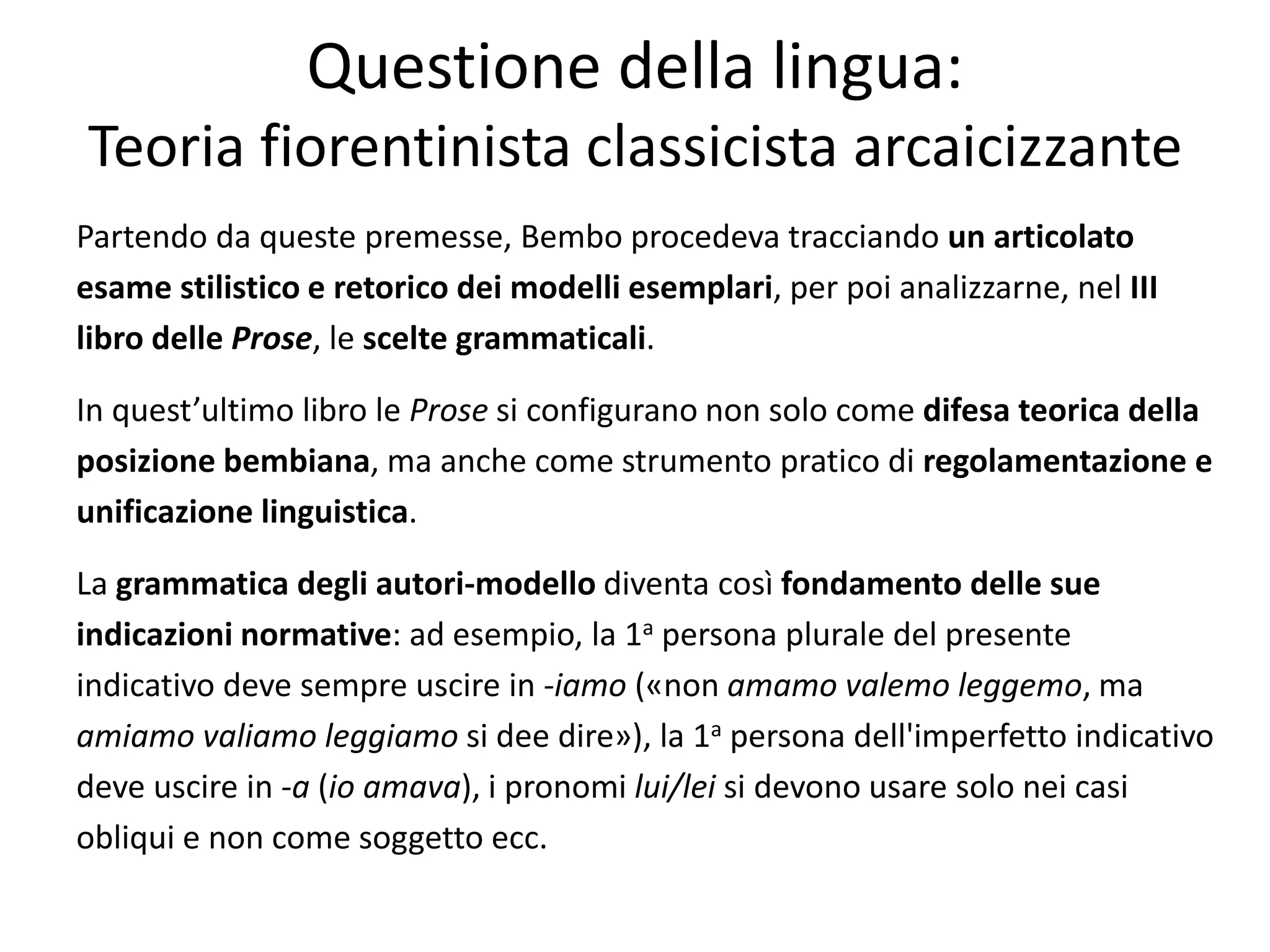 Partendo da queste premesse, Bembo procedeva tracciando un articolato
esame stilistico e retorico dei modelli esemplari, per poi analizzarne, nel III
libro delle Prose, le scelte grammaticali.
In quest’ultimo libro le Prose si configurano non solo come difesa teorica della
posizione bembiana, ma anche come strumento pratico di regolamentazione e
unificazione linguistica.
La grammatica degli autori-modello diventa così fondamento delle sue
indicazioni normative: ad esempio, la 1a persona plurale del presente
indicativo deve sempre uscire in -iamo («non amamo valemo leggemo, ma
amiamo valiamo leggiamo si dee dire»), la 1a persona dell'imperfetto indicativo
deve uscire in -a (io amava), i pronomi lui/lei si devono usare solo nei casi
obliqui e non come soggetto ecc.
Questione della lingua:
Teoria fiorentinista classicista arcaicizzante
 