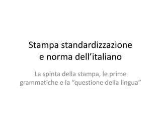 Stampa standardizzazione
e norma dell’italiano
La spinta della stampa, le prime
grammatiche e la “questione della lingua”
 