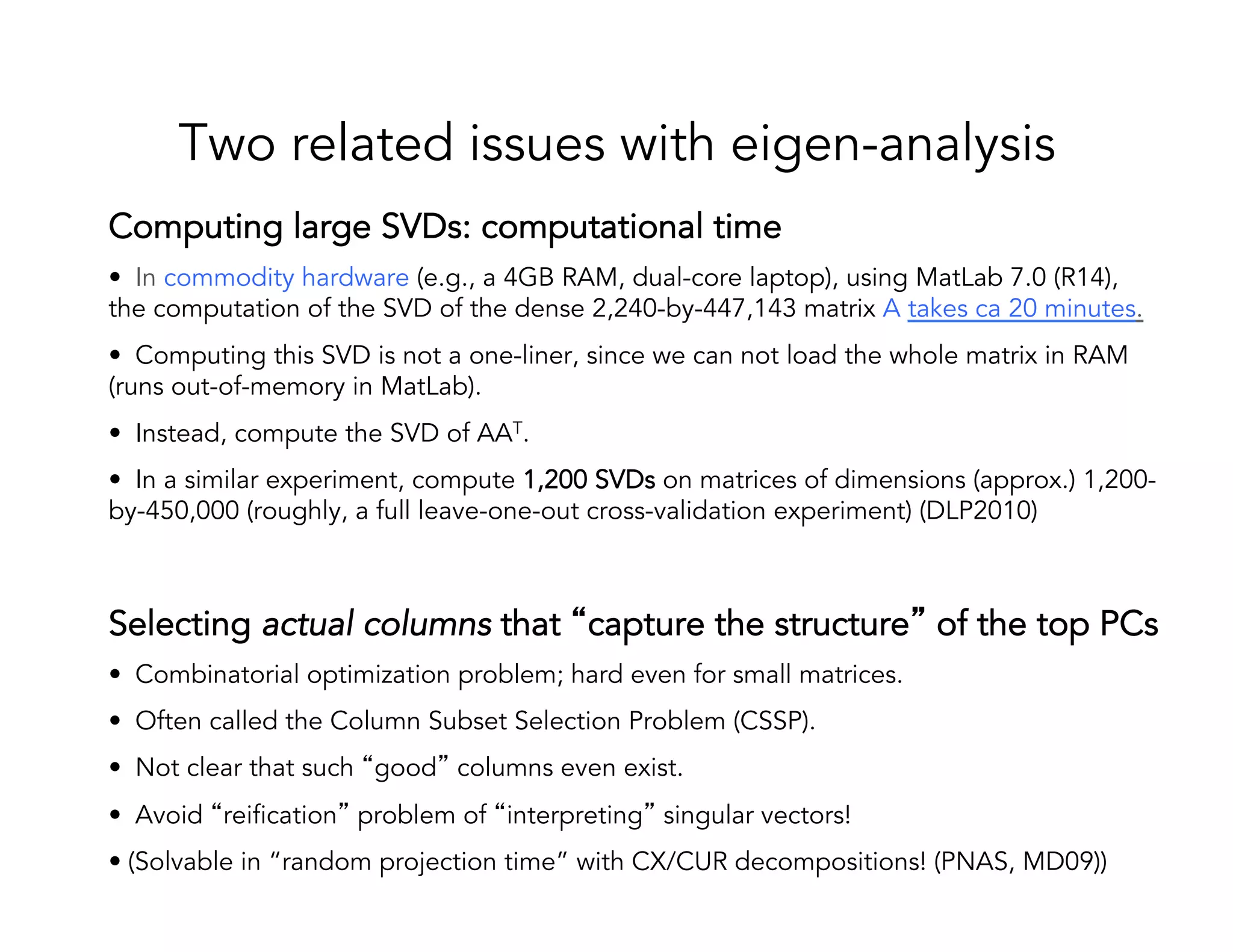 Two related issues with eigen-analysis Computing large SVDs: computational time •  In commodity hardware (e.g., a 4GB RAM, dual-core laptop), using MatLab 7.0 (R14), the computation of the SVD of the dense 2,240-by-447,143 matrix A takes ca 20 minutes. •  Computing this SVD is not a one-liner, since we can not load the whole matrix in RAM (runs out-of-memory in MatLab). •  Instead, compute the SVD of AAT. •  In a similar experiment, compute 1,200 SVDs on matrices of dimensions (approx.) 1,200- by-450,000 (roughly, a full leave-one-out cross-validation experiment) (DLP2010) Selecting actual columns that “capture the structure” of the top PCs •  Combinatorial optimization problem; hard even for small matrices. •  Often called the Column Subset Selection Problem (CSSP). •  Not clear that such “good” columns even exist. •  Avoid “reification” problem of “interpreting” singular vectors! • (Solvable in “random projection time” with CX/CUR decompositions! (PNAS, MD09)) 