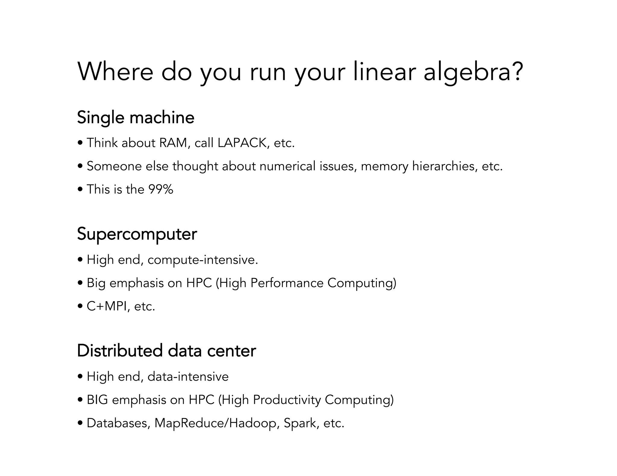 Where do you run your linear algebra? Single machine • Think about RAM, call LAPACK, etc. • Someone else thought about numerical issues, memory hierarchies, etc. • This is the 99% Supercomputer • High end, compute-intensive. • Big emphasis on HPC (High Performance Computing) • C+MPI, etc. Distributed data center • High end, data-intensive • BIG emphasis on HPC (High Productivity Computing) • Databases, MapReduce/Hadoop, Spark, etc. 