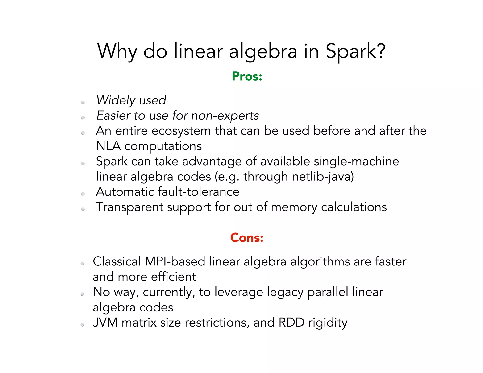 Why do linear algebra in Spark?   Classical MPI-based linear algebra algorithms are faster and more efficient   No way, currently, to leverage legacy parallel linear algebra codes   JVM matrix size restrictions, and RDD rigidity Cons:   Widely used   Easier to use for non-experts   An entire ecosystem that can be used before and after the NLA computations   Spark can take advantage of available single-machine linear algebra codes (e.g. through netlib-java)   Automatic fault-tolerance   Transparent support for out of memory calculations Pros: 