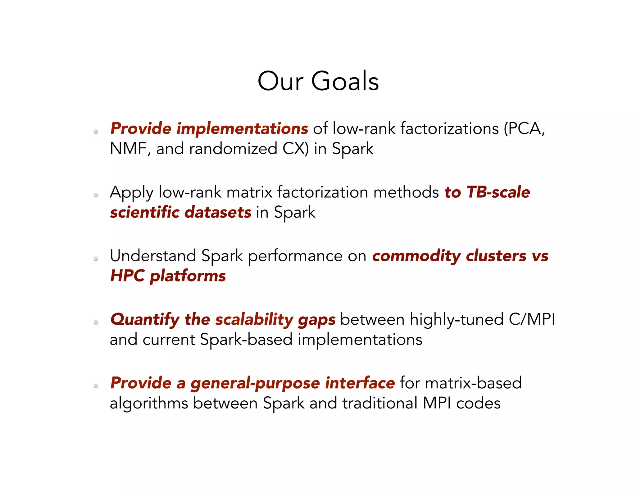 Our Goals   Provide implementations of low-rank factorizations (PCA, NMF, and randomized CX) in Spark   Apply low-rank matrix factorization methods to TB-scale scientiﬁc datasets in Spark   Understand Spark performance on commodity clusters vs HPC platforms   Quantify the scalability gaps between highly-tuned C/MPI and current Spark-based implementations   Provide a general-purpose interface for matrix-based algorithms between Spark and traditional MPI codes 
