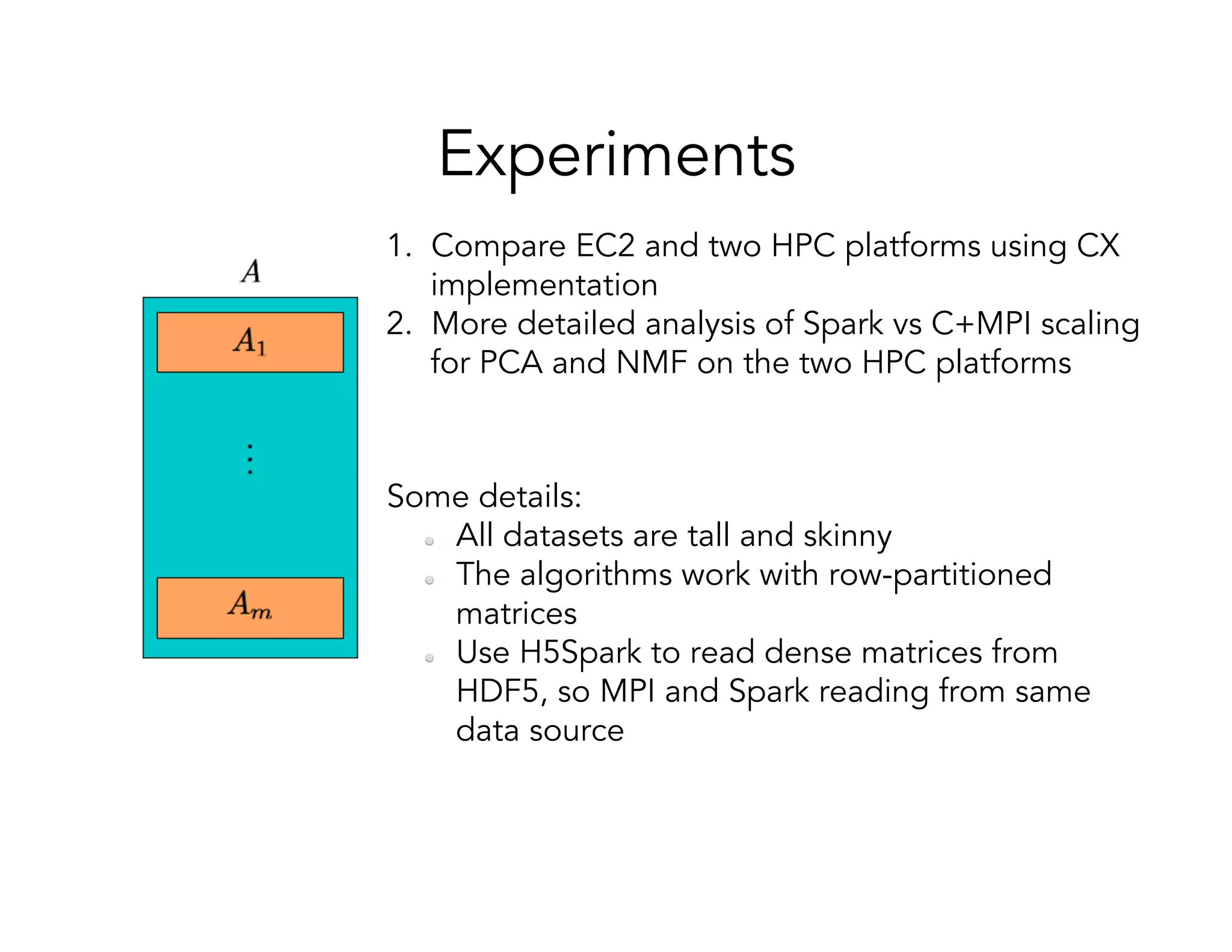Experiments 1.  Compare EC2 and two HPC platforms using CX implementation 2.  More detailed analysis of Spark vs C+MPI scaling for PCA and NMF on the two HPC platforms Some details:   All datasets are tall and skinny   The algorithms work with row-partitioned matrices   Use H5Spark to read dense matrices from HDF5, so MPI and Spark reading from same data source 