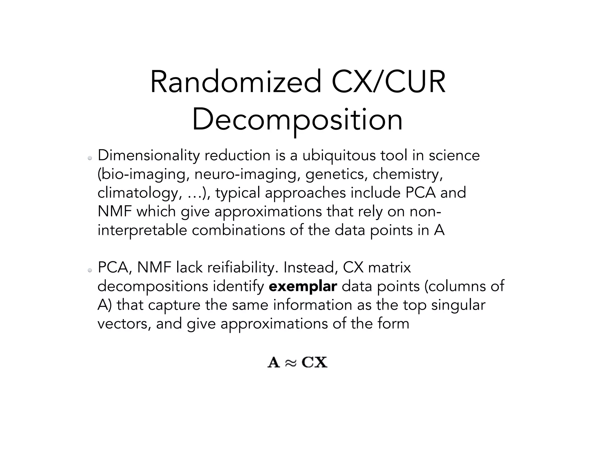 Randomized CX/CUR Decomposition   Dimensionality reduction is a ubiquitous tool in science (bio-imaging, neuro-imaging, genetics, chemistry, climatology, …), typical approaches include PCA and NMF which give approximations that rely on non- interpretable combinations of the data points in A   PCA, NMF lack reifiability. Instead, CX matrix decompositions identify exemplar data points (columns of A) that capture the same information as the top singular vectors, and give approximations of the form 