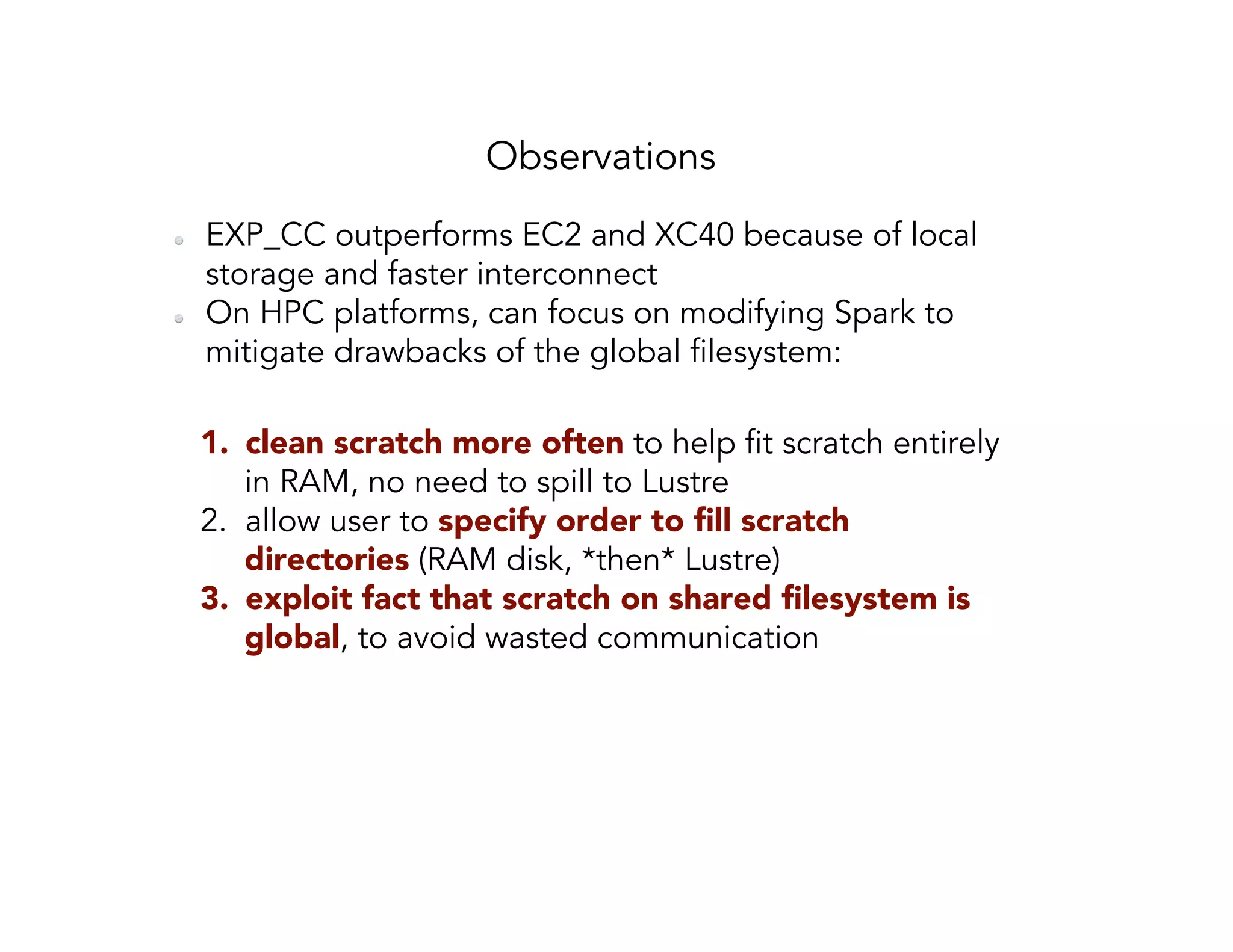Observations   EXP_CC outperforms EC2 and XC40 because of local storage and faster interconnect   On HPC platforms, can focus on modifying Spark to mitigate drawbacks of the global filesystem: 1.  clean scratch more often to help fit scratch entirely in RAM, no need to spill to Lustre 2.  allow user to specify order to ﬁll scratch directories (RAM disk, *then* Lustre) 3.  exploit fact that scratch on shared ﬁlesystem is global, to avoid wasted communication 