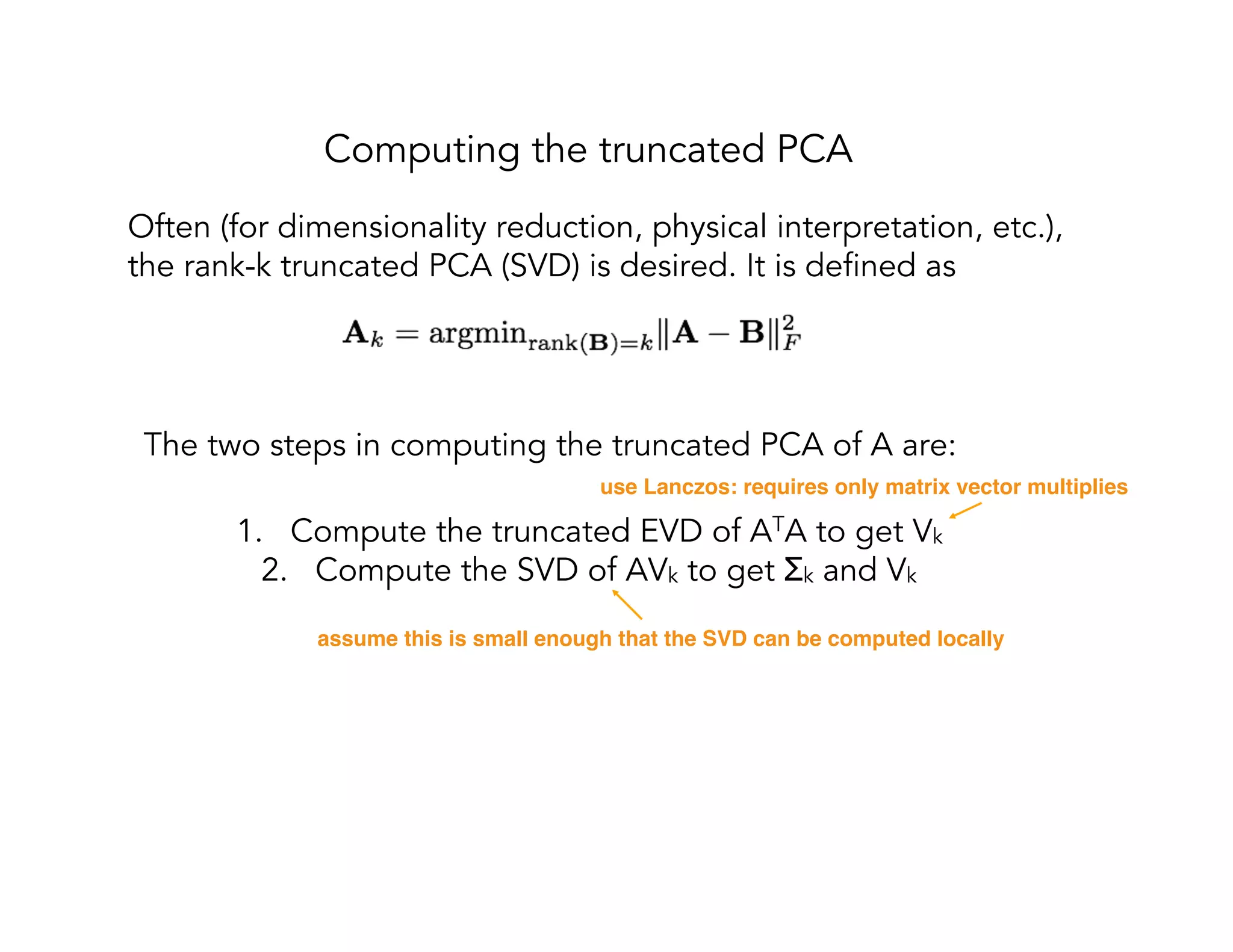 Computing the truncated PCA The two steps in computing the truncated PCA of A are: 1.  Compute the truncated EVD of ATA to get Vk 2.  Compute the SVD of AVk to get Σk and Vk use Lanczos: requires only matrix vector multiplies assume this is small enough that the SVD can be computed locally Often (for dimensionality reduction, physical interpretation, etc.), the rank-k truncated PCA (SVD) is desired. It is defined as 
