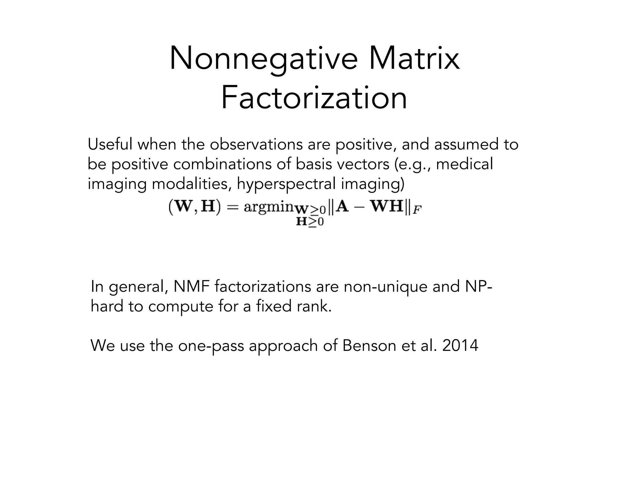 Nonnegative Matrix Factorization Useful when the observations are positive, and assumed to be positive combinations of basis vectors (e.g., medical imaging modalities, hyperspectral imaging) In general, NMF factorizations are non-unique and NP- hard to compute for a fixed rank. We use the one-pass approach of Benson et al. 2014 