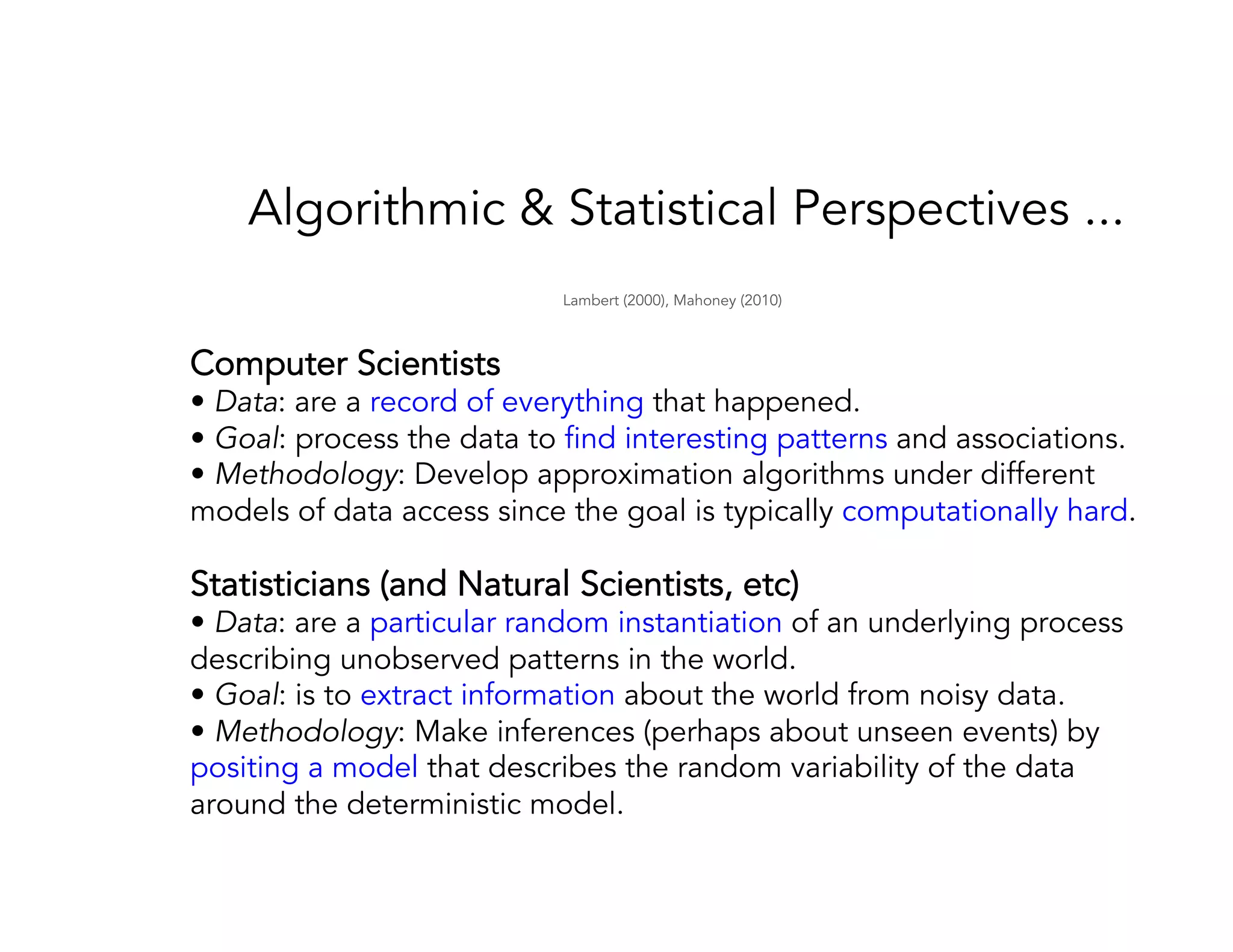 Algorithmic & Statistical Perspectives ... Computer Scientists • Data: are a record of everything that happened. • Goal: process the data to find interesting patterns and associations. • Methodology: Develop approximation algorithms under different models of data access since the goal is typically computationally hard. Statisticians (and Natural Scientists, etc) • Data: are a particular random instantiation of an underlying process describing unobserved patterns in the world. • Goal: is to extract information about the world from noisy data. • Methodology: Make inferences (perhaps about unseen events) by positing a model that describes the random variability of the data around the deterministic model. Lambert (2000), Mahoney (2010) 