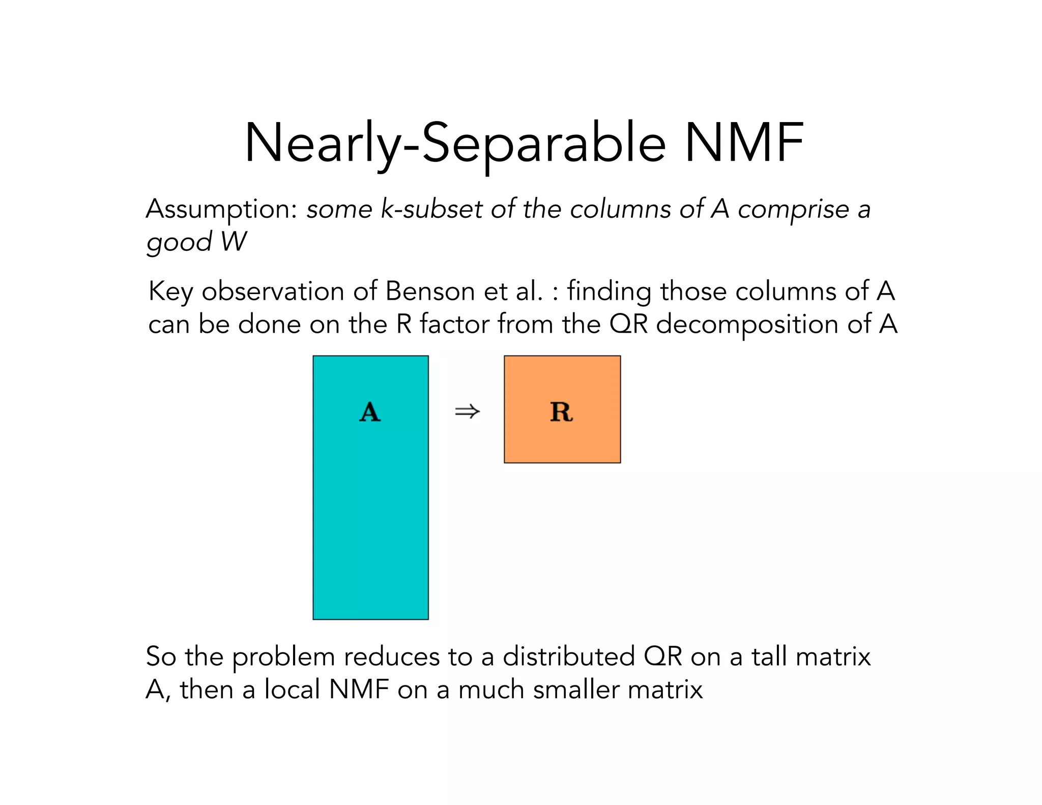 Nearly-Separable NMF Assumption: some k-subset of the columns of A comprise a good W Key observation of Benson et al. : finding those columns of A can be done on the R factor from the QR decomposition of A So the problem reduces to a distributed QR on a tall matrix A, then a local NMF on a much smaller matrix 