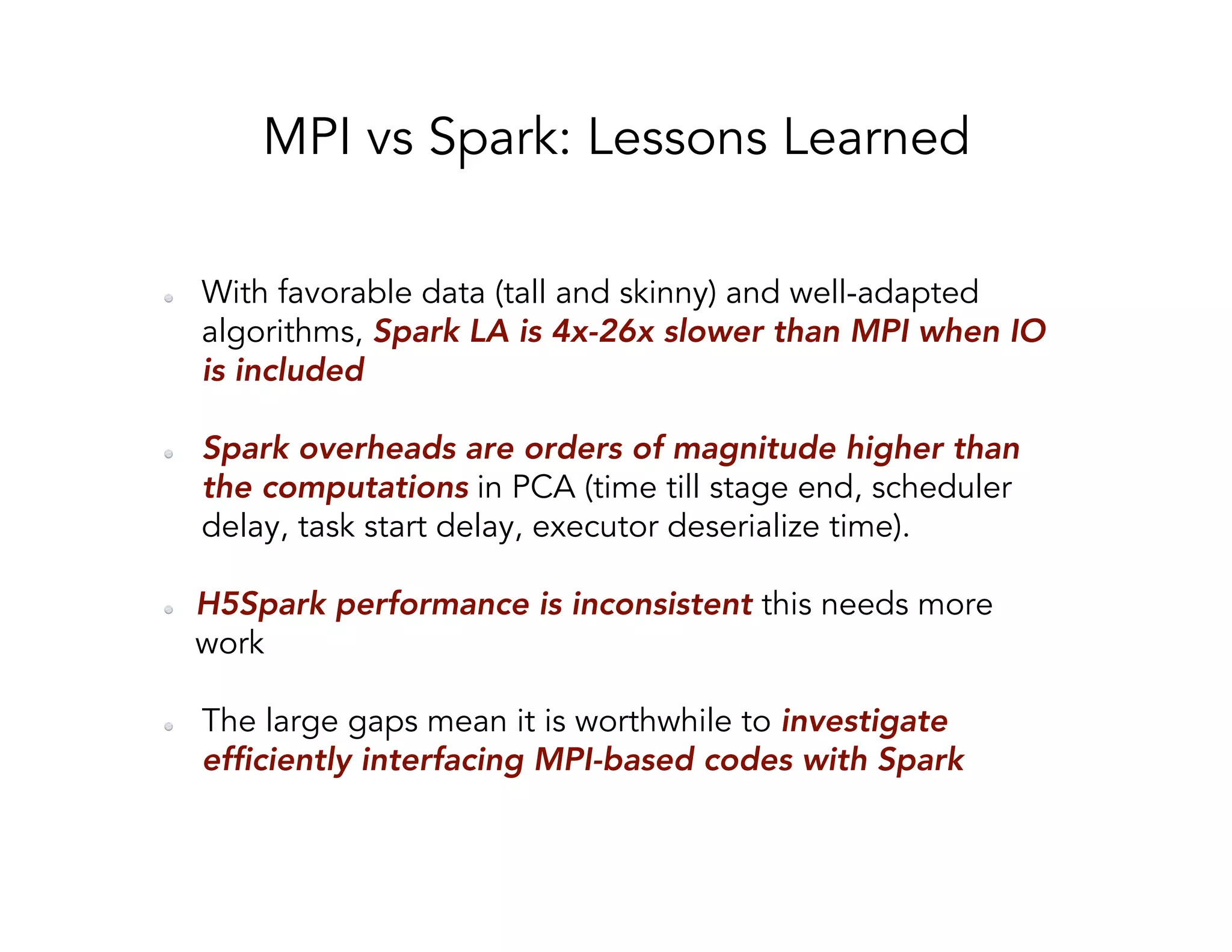 MPI vs Spark: Lessons Learned   With favorable data (tall and skinny) and well-adapted algorithms, Spark LA is 4x-26x slower than MPI when IO is included   Spark overheads are orders of magnitude higher than the computations in PCA (time till stage end, scheduler delay, task start delay, executor deserialize time).   H5Spark performance is inconsistent this needs more work   The large gaps mean it is worthwhile to investigate efficiently interfacing MPI-based codes with Spark 