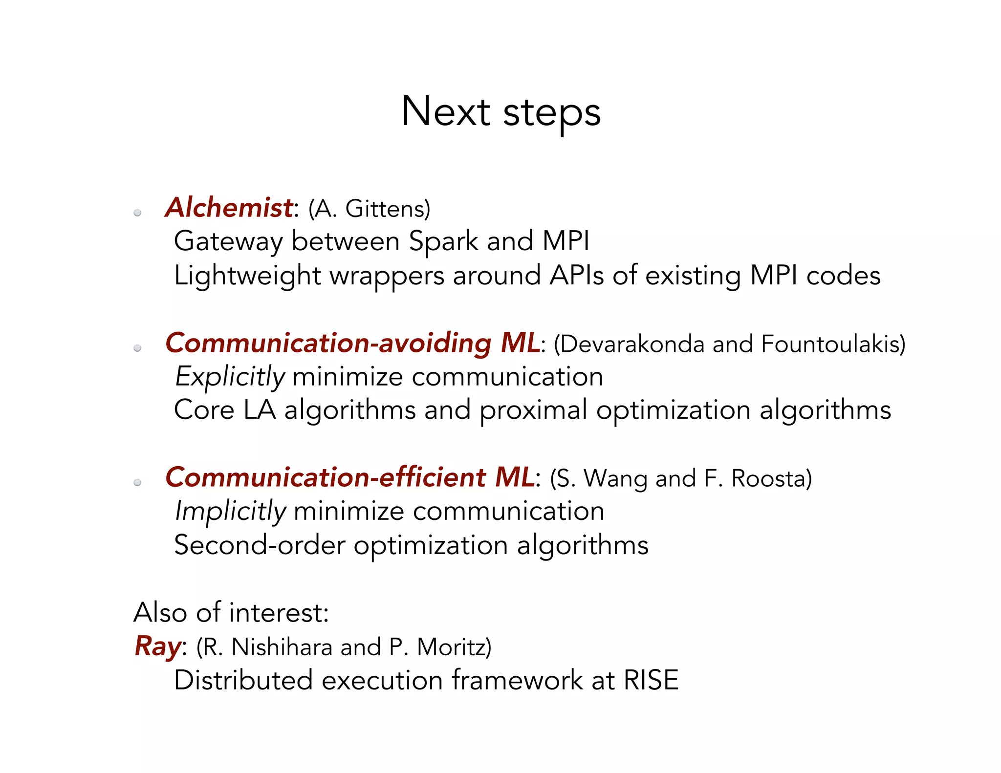 Next steps   Alchemist: (A. Gittens) Gateway between Spark and MPI Lightweight wrappers around APIs of existing MPI codes   Communication-avoiding ML: (Devarakonda and Fountoulakis) Explicitly minimize communication Core LA algorithms and proximal optimization algorithms   Communication-efficient ML: (S. Wang and F. Roosta) Implicitly minimize communication Second-order optimization algorithms Also of interest: Ray: (R. Nishihara and P. Moritz) Distributed execution framework at RISE 