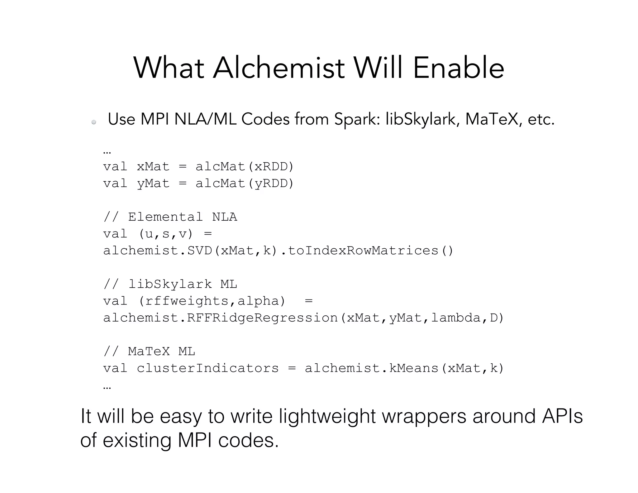 What Alchemist Will Enable   Use MPI NLA/ML Codes from Spark: libSkylark, MaTeX, etc. … val xMat = alcMat(xRDD) val yMat = alcMat(yRDD) // Elemental NLA val (u,s,v) = alchemist.SVD(xMat,k).toIndexRowMatrices() // libSkylark ML val (rffweights,alpha) = alchemist.RFFRidgeRegression(xMat,yMat,lambda,D) // MaTeX ML val clusterIndicators = alchemist.kMeans(xMat,k) … It will be easy to write lightweight wrappers around APIs of existing MPI codes.! 