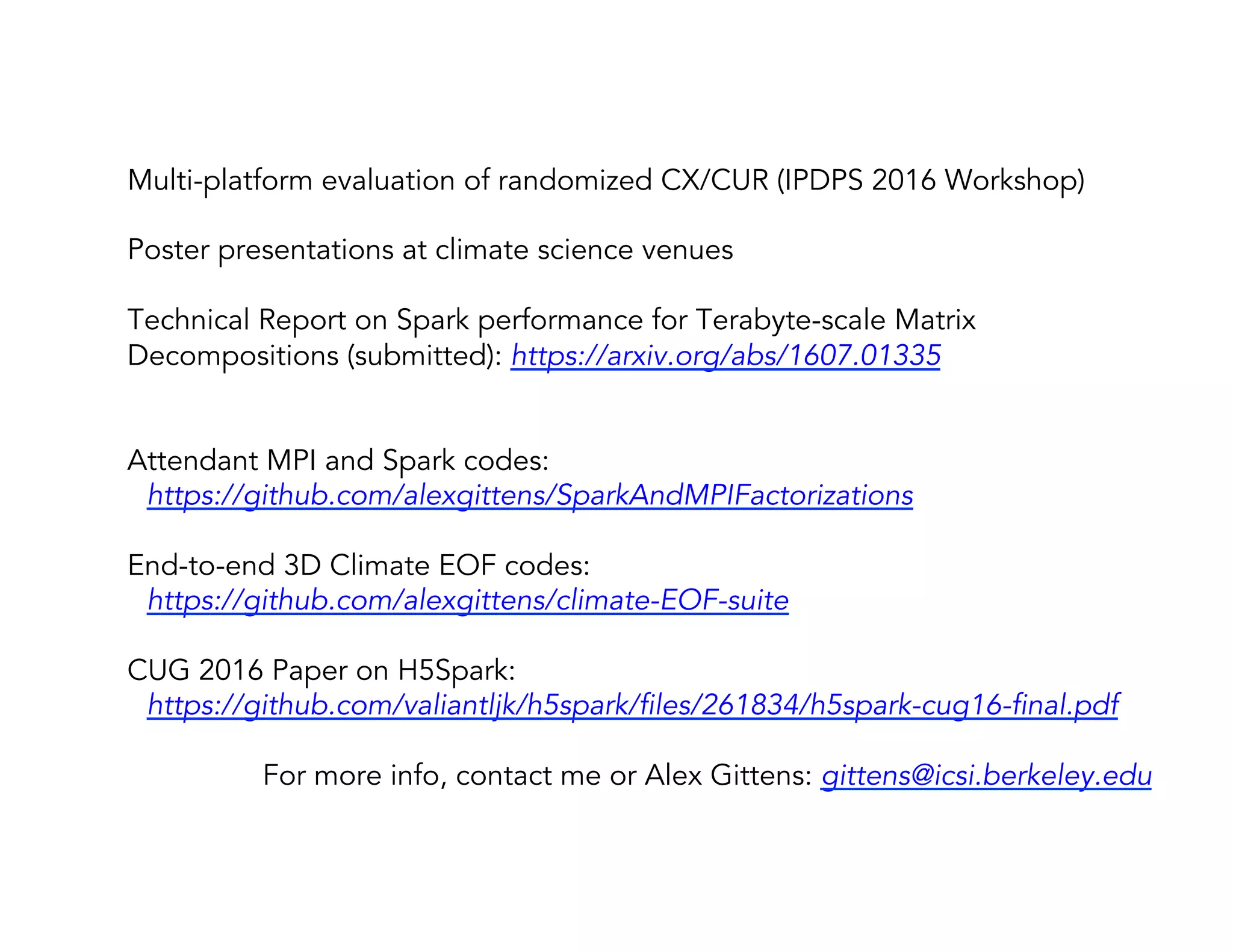 Multi-platform evaluation of randomized CX/CUR (IPDPS 2016 Workshop) Poster presentations at climate science venues Technical Report on Spark performance for Terabyte-scale Matrix Decompositions (submitted): https://arxiv.org/abs/1607.01335 Attendant MPI and Spark codes: https://github.com/alexgittens/SparkAndMPIFactorizations End-to-end 3D Climate EOF codes: https://github.com/alexgittens/climate-EOF-suite CUG 2016 Paper on H5Spark: https://github.com/valiantljk/h5spark/files/261834/h5spark-cug16-final.pdf For more info, contact me or Alex Gittens: gittens@icsi.berkeley.edu 