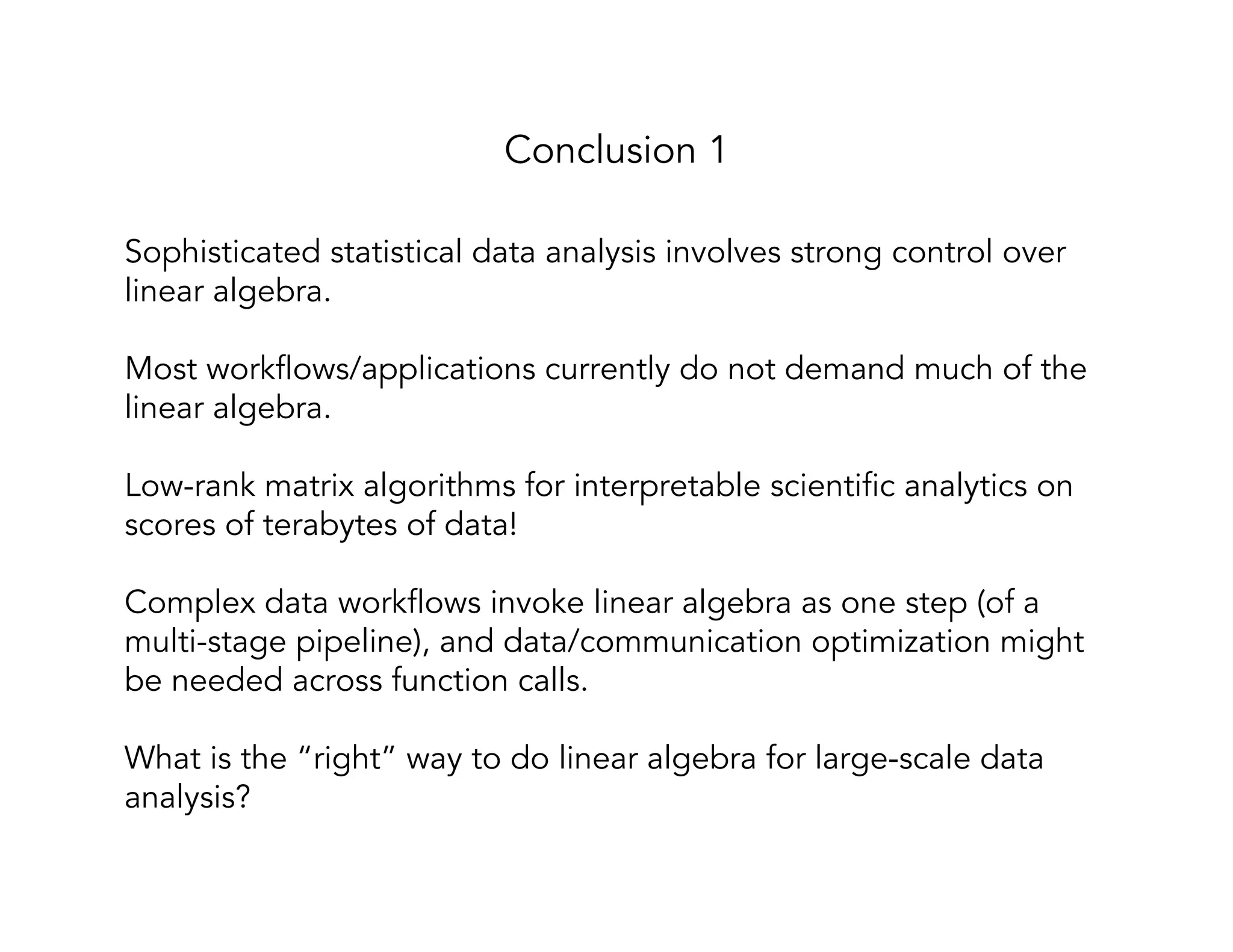 Sophisticated statistical data analysis involves strong control over linear algebra. Most workflows/applications currently do not demand much of the linear algebra. Low-rank matrix algorithms for interpretable scientific analytics on scores of terabytes of data! Complex data workflows invoke linear algebra as one step (of a multi-stage pipeline), and data/communication optimization might be needed across function calls. What is the “right” way to do linear algebra for large-scale data analysis? Conclusion 1 