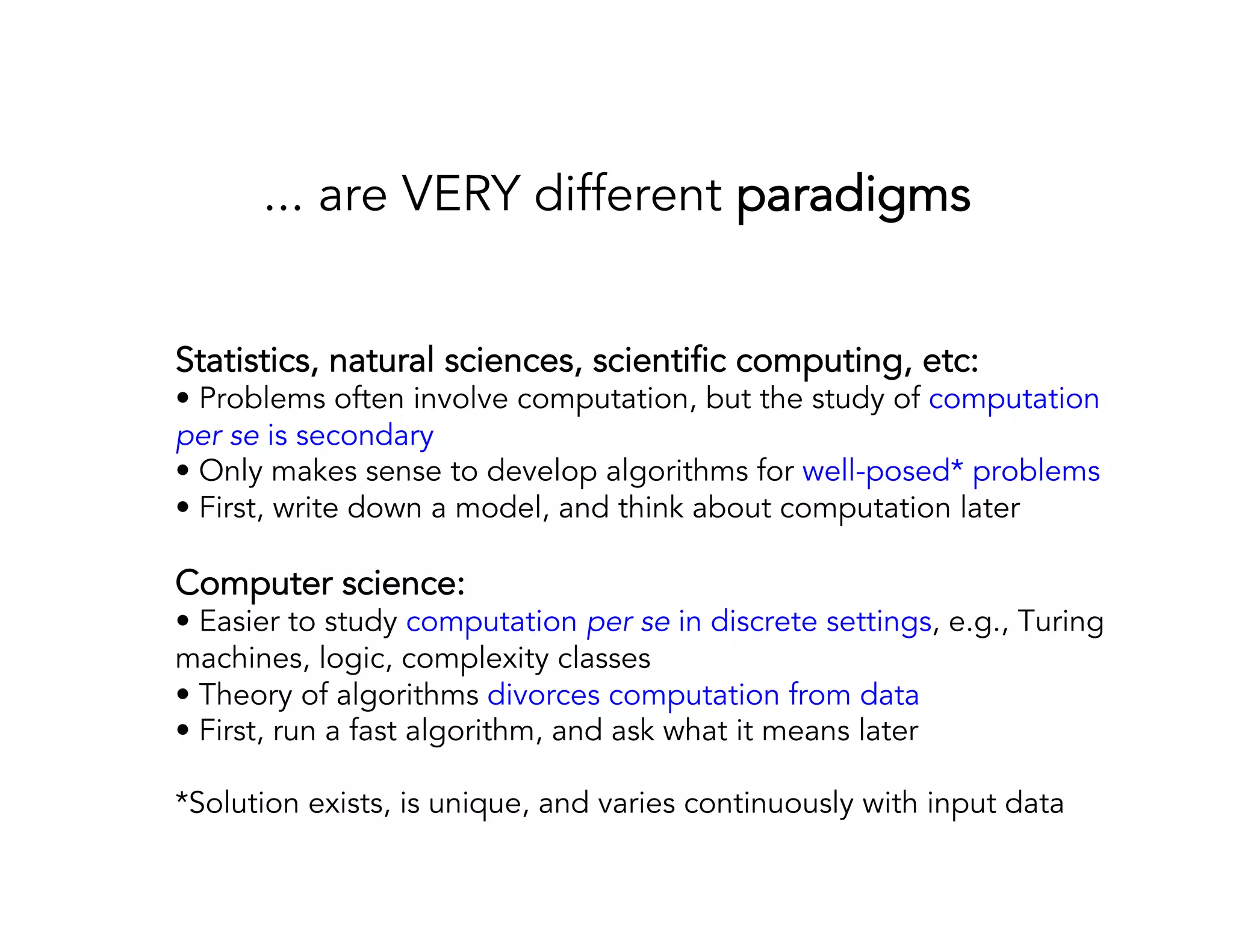 ... are VERY different paradigms Statistics, natural sciences, scientific computing, etc: • Problems often involve computation, but the study of computation per se is secondary • Only makes sense to develop algorithms for well-posed* problems • First, write down a model, and think about computation later Computer science: • Easier to study computation per se in discrete settings, e.g., Turing machines, logic, complexity classes • Theory of algorithms divorces computation from data • First, run a fast algorithm, and ask what it means later *Solution exists, is unique, and varies continuously with input data 