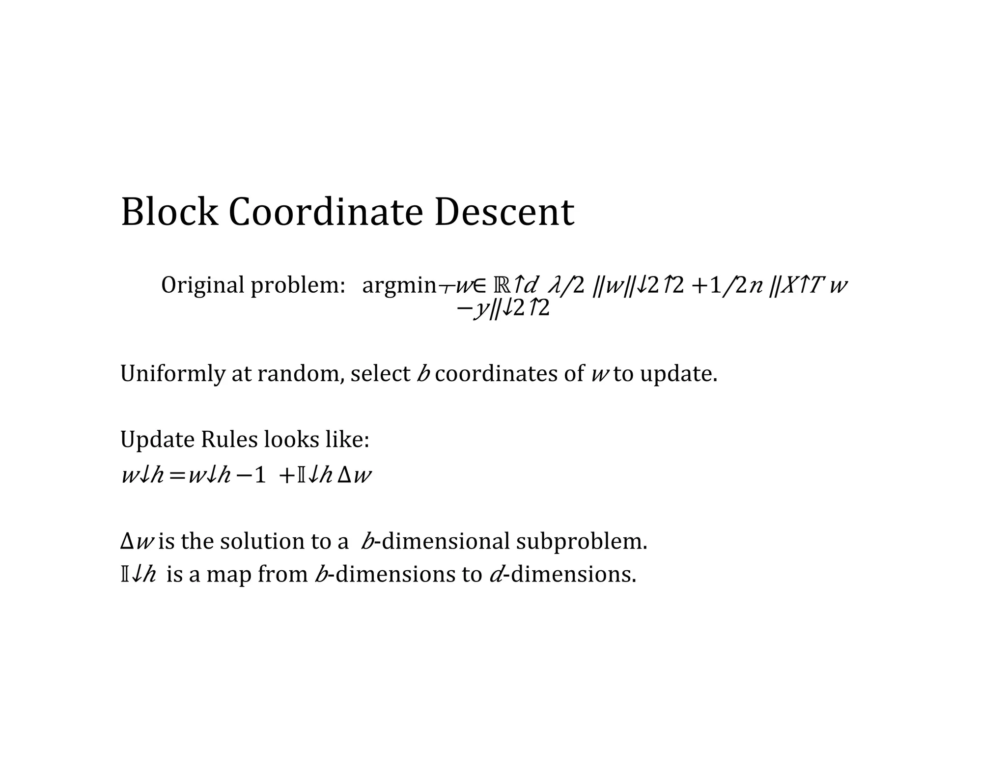 Block  Coordinate  Descent Original  problem:      ​​argmin┬𝑤∈  ​ℝ↑𝑑  ⁠​ 𝜆/2 ​‖ 𝑤‖↓2↑2 +​1/2 𝑛 ​‖​ 𝑋↑𝑇 𝑤   − 𝑦‖↓2↑2   Uniformly  at  random,  select   𝑏  coordinates  of   𝑤  to  update. Update  Rules  looks  like: ​ 𝑤↓ℎ =​ 𝑤↓ℎ  −1   +​ 𝕀↓ℎ Δ 𝑤 Δ 𝑤  is  the  solution  to  a     𝑏-­‐dimensional  subproblem. ​ 𝕀↓ℎ   is  a  map  from   𝑏-­‐dimensions  to   𝑑-­‐dimensions. 