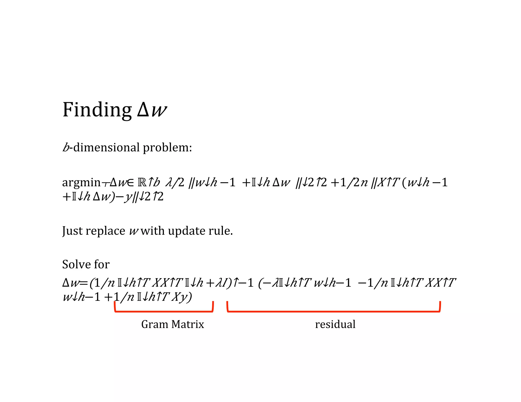 Finding  Δ 𝑤 𝑏-­‐dimensional  problem: ​​argmin┬Δ 𝑤∈  ​ℝ↑𝑏  ⁠​ 𝜆/2 ​‖​ 𝑤↓ℎ  −1   +​ 𝕀↓ℎ Δ 𝑤    ‖↓2↑2 +​1/2 𝑛 ​‖​ 𝑋↑𝑇 (​ 𝑤↓ℎ  −1    +​ 𝕀↓ℎ Δ 𝑤)− 𝑦‖↓2↑2   Just  replace   𝑤  with  update  rule. Solve  for   Δ 𝑤=​(​1/𝑛 ​ 𝕀↓ℎ↑𝑇 𝑋​ 𝑋↑𝑇 ​ 𝕀↓ℎ + 𝜆𝐼)↑−1 (− 𝜆​ 𝕀↓ℎ↑𝑇 ​ 𝑤↓ℎ−1   −​1/𝑛 ​ 𝕀↓ℎ↑𝑇 𝑋​ 𝑋↑𝑇 ​ 𝑤↓ℎ−1 +​1/𝑛 ​ 𝕀↓ℎ↑𝑇 𝑋𝑦) Gram  Matrix residual 