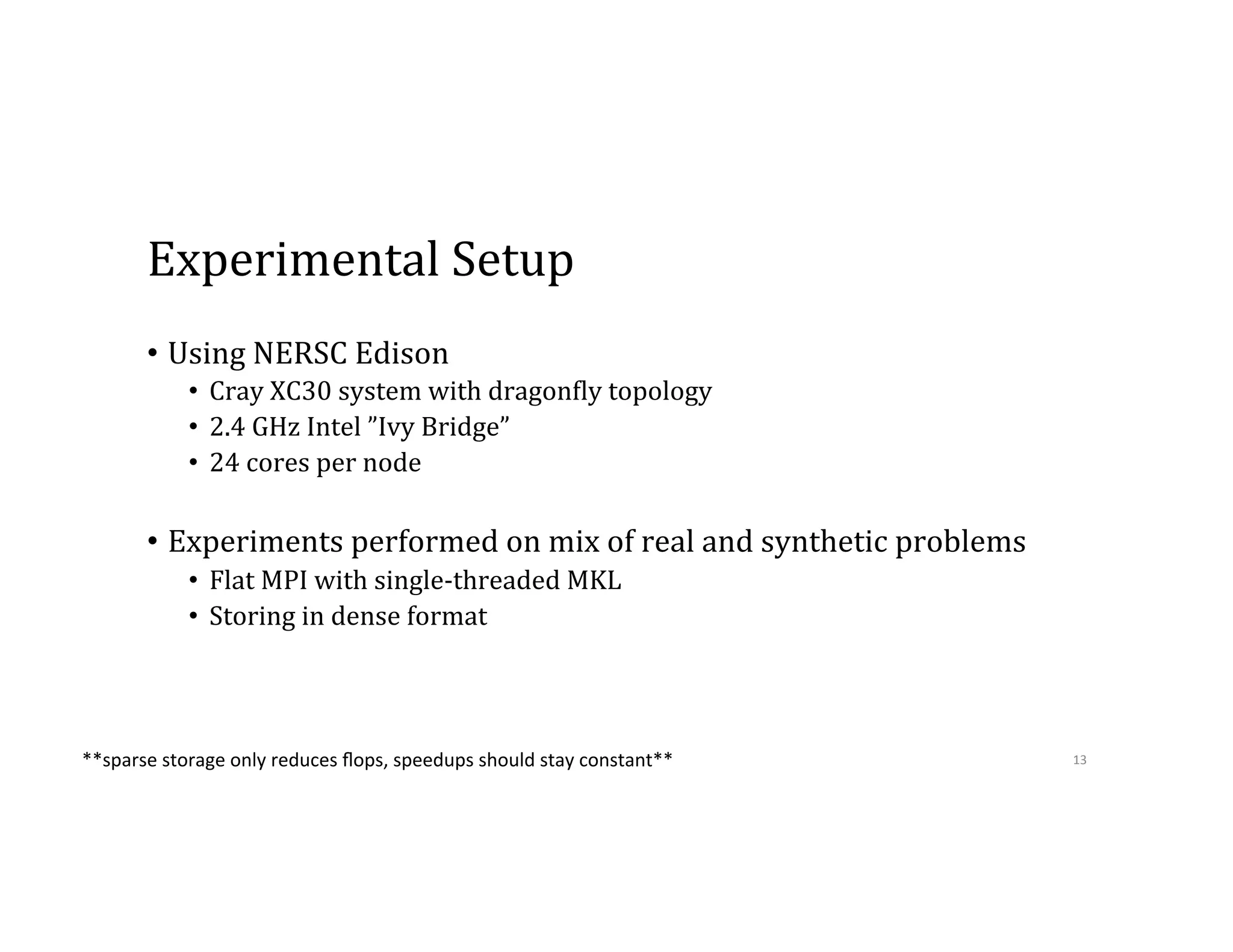 Experimental  Setup •  Using  NERSC  Edison •  Cray  XC30  system  with  dragon9ly  topology •  2.4  GHz  Intel  ”Ivy  Bridge”   •  24  cores  per  node •  Experiments  performed  on  mix  of  real  and  synthetic  problems •  Flat  MPI  with  single-­‐threaded  MKL •  Storing  in  dense  format 13  **sparse  storage  only  reduces  ﬂops,  speedups  should  stay  constant**   