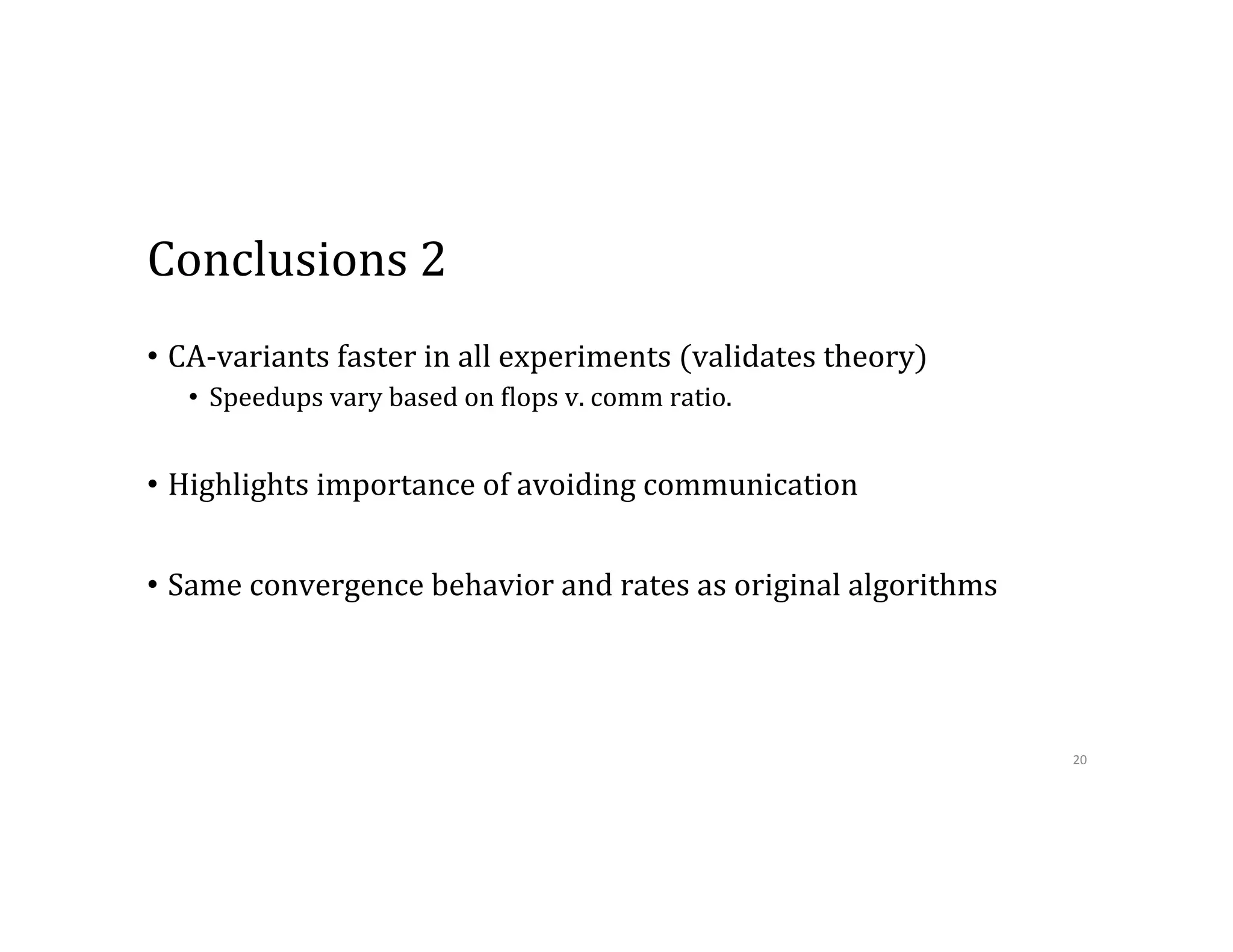 Conclusions  2 •  CA-­‐variants  faster  in  all  experiments  (validates  theory) •  Speedups  vary  based  on  9lops  v.  comm  ratio. •  Highlights  importance  of  avoiding  communication •  Same  convergence  behavior  and  rates  as  original  algorithms 20   