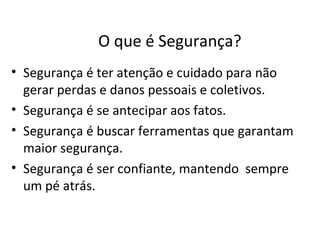 O que é Segurança?
• Segurança é ter atenção e cuidado para não
  gerar perdas e danos pessoais e coletivos.
• Segurança é se antecipar aos fatos.
• Segurança é buscar ferramentas que garantam
  maior segurança.
• Segurança é ser confiante, mantendo sempre
  um pé atrás.
 