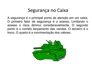 Segurança no Caixa
A segurança é o principal ponto de atenção em um caixa.
O primeiro fator de segurança é o acesso. Limitando o
acesso o risco diminui consideravelmente. O segundo
ponto é o correto lançamento das vendas. O terceiro é o
troco. O quarto é a movimentação dos valores.
 
