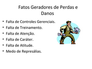 Fatos Geradores de Perdas e
                     Danos
•   Falta de Controles Gerenciais.
•   Falta de Treinamento.
•   Falta de Atenção.
•   Falta de Caráter.
•   Falta de Atitude.
•   Medo de Represálias.
 